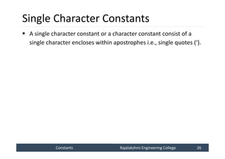 Constants
Constants Rajalakshmi Engineering College 26
Rajalakshmi Engineering College 26
Single Character Constants
 A single character constant or a character constant consist of a
single character encloses within apostrophes i.e., single quotes (‘).
 