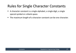 Constants
Constants Rajalakshmi Engineering College 27
Rajalakshmi Engineering College 27
Rules for Single Character Constants
 A character constant is a single alphabet, a single digit, a single
special symbol or a blank space.
 The maximum length of a character constant can be one character.
 