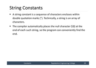 Constants
Constants Rajalakshmi Engineering College 29
Rajalakshmi Engineering College 29
String Constants
 A string constant is a sequence of characters encloses within
double quotation marks ("). Technically, a string is an array of
characters.
 The compiler automatically places the null character (0) at the
end of each such string, so the program can conveniently find the
end.
 