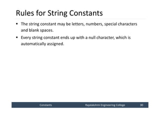 Constants
Constants Rajalakshmi Engineering College 30
Rajalakshmi Engineering College 30
Rules for String Constants
 The string constant may be letters, numbers, special characters
and blank spaces.
 Every string constant ends up with a null character, which is
automatically assigned.
 