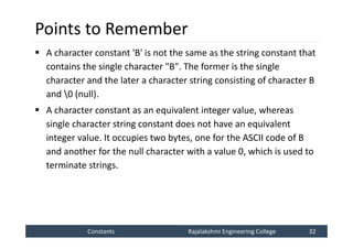 Constants
Constants Rajalakshmi Engineering College 32
Rajalakshmi Engineering College 32
Points to Remember
 A character constant 'B' is not the same as the string constant that
contains the single character "B". The former is the single
character and the later a character string consisting of character B
and 0 (null).
 A character constant as an equivalent integer value, whereas
single character string constant does not have an equivalent
integer value. It occupies two bytes, one for the ASCII code of B
and another for the null character with a value 0, which is used to
terminate strings.
 
