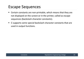 Constants
Constants Rajalakshmi Engineering College 33
Rajalakshmi Engineering College 33
Escape Sequences
 Certain constants are non-printable, which means that they are
not displayed on the screen or in the printer, called as escape
sequences (backslash character constants).
 C supports some special backslash character constants that are
used in output functions.
 