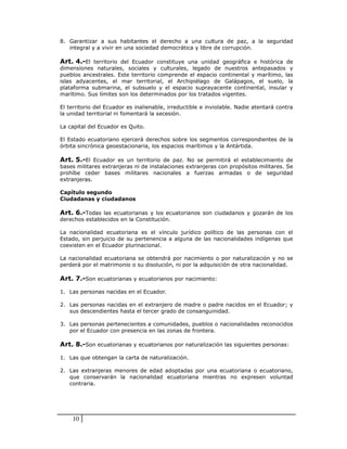 8. Garantizar a sus habitantes el derecho a una cultura de paz, a la seguridad
   integral y a vivir en una sociedad democrática y libre de corrupción.

Art. 4.-El territorio del Ecuador constituye una unidad geográfica e histórica de
dimensiones naturales, sociales y culturales, legado de nuestros antepasados y
pueblos ancestrales. Este territorio comprende el espacio continental y marítimo, las
islas adyacentes, el mar territorial, el Archipiélago de Galápagos, el suelo, la
plataforma submarina, el subsuelo y el espacio suprayacente continental, insular y
marítimo. Sus límites son los determinados por los tratados vigentes.

El territorio del Ecuador es inalienable, irreductible e inviolable. Nadie atentará contra
la unidad territorial ni fomentará la secesión.

La capital del Ecuador es Quito.

El Estado ecuatoriano ejercerá derechos sobre los segmentos correspondientes de la
órbita sincrónica geoestacionaria, los espacios marítimos y la Antártida.

Art. 5.-El Ecuador es un territorio de paz. No se permitirá el establecimiento de
bases militares extranjeras ni de instalaciones extranjeras con propósitos militares. Se
prohíbe ceder bases militares nacionales a fuerzas armadas o de seguridad
extranjeras.

Capítulo segundo
Ciudadanas y ciudadanos

Art. 6.-Todas las ecuatorianas y los ecuatorianos son ciudadanos y gozarán de los
derechos establecidos en la Constitución.

La nacionalidad ecuatoriana es el vínculo jurídico político de las personas con el
Estado, sin perjuicio de su pertenencia a alguna de las nacionalidades indígenas que
coexisten en el Ecuador plurinacional.

La nacionalidad ecuatoriana se obtendrá por nacimiento o por naturalización y no se
perderá por el matrimonio o su disolución, ni por la adquisición de otra nacionalidad.

Art. 7.-Son ecuatorianas y ecuatorianos por nacimiento:

1. Las personas nacidas en el Ecuador.

2. Las personas nacidas en el extranjero de madre o padre nacidos en el Ecuador; y
   sus descendientes hasta el tercer grado de consanguinidad.

3. Las personas pertenecientes a comunidades, pueblos o nacionalidades reconocidos
   por el Ecuador con presencia en las zonas de frontera.

Art. 8.-Son ecuatorianas y ecuatorianos por naturalización las siguientes personas:

1. Las que obtengan la carta de naturalización.

2. Las extranjeras menores de edad adoptadas por una ecuatoriana o ecuatoriano,
   que conservarán la nacionalidad ecuatoriana mientras no expresen voluntad
   contraria.




    10
 