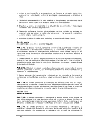 1. Evitar la concentración o acaparamiento de factores y recursos productivos,
   promover su redistribución y eliminar privilegios o desigualdades en el acceso a
   ellos.

2. Desarrollar políticas específicas para erradicar la desigualdad y discriminación hacia
    las mujeres productoras, en el acceso a los factores de producción.

3. Impulsar y apoyar el desarrollo y la difusión de conocimientos y tecnologías
   orientados a los procesos de producción.

4. Desarrollar políticas de fomento a la producción nacional en todos los sectores, en
   especial para garantizar la soberanía alimentaria y la soberanía energética,
   generar empleo y valor agregado.

5. Promover los servicios financieros públicos y la democratización del crédito.

Sección quinta
Intercambios económicos y comercio justo

Art. 335.- El Estado regulará, controlará e intervendrá, cuando sea necesario, en
los intercambios y transacciones económicas; y sancionará la explotación, usura,
acaparamiento, simulación, intermediación especulativa de los bienes y servicios, así
como toda forma de perjuicio a los derechos económicos y a los bienes públicos y
colectivos.

El Estado definirá una política de precios orientada a proteger la producción nacional,
establecerá los mecanismos de sanción para evitar cualquier práctica de monopolio y
oligopolio privados, o de abuso de posición de dominio en el mercado y otras prácticas
de competencia desleal.

Art. 336.-El Estado impulsará y velará por el comercio justo como medio de acceso
a bienes y servicios de calidad, que minimice las distorsiones de la intermediación y
promueva la sustentabilidad.

El Estado asegurará la transparencia y eficiencia en los mercados y fomentará la
competencia en igualdad de condiciones y oportunidades, lo que se definirá mediante
ley.

Art. 337.-El Estado promoverá el desarrollo de infraestructura para el acopio,
transformación, transporte y comercialización de productos para la satisfacción de las
necesidades básicas internas, así como para asegurar la participación de la economía
ecuatoriana en el contexto regional y mundial a partir de una visión estratégica.

Sección sexta
Ahorro e inversión

Art. 338.- El Estado promoverá y protegerá el ahorro interno como fuente de
inversión productiva en el país. Asimismo, generará incentivos al retorno del ahorro y
de los bienes de las personas migrantes, y para que el ahorro de las personas y de las
diferentes unidades económicas se oriente hacia la inversión productiva de calidad.

Art. 339.- El Estado promoverá las inversiones nacionales y extranjeras, y
establecerá regulaciones específicas de acuerdo a sus tipos, otorgando prioridad a la
inversión nacional. Las inversiones se orientarán con criterios de diversificación



   100
 