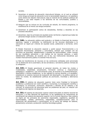 sociales.

9. Garantizar el sistema de educación intercultural bilingüe, en el cual se utilizará
   como lengua principal de educación la de la nacionalidad respectiva y el castellano
   como idioma de relación intercultural, bajo la rectoría de las políticas públicas del
   Estado y con total respeto a los derechos de las comunidades, pueblos y
   nacionalidades.

10. Asegurar que se incluya en los currículos de estudio, de manera progresiva, la
    enseñanza de al menos una lengua ancestral.

11. Garantizar la participación activa de estudiantes, familias y docentes en los
    procesos educativos.

12. Garantizar, bajo los principios de equidad social, territorial y regional que todas las
    personas tengan acceso a la educación pública.

Art. 348.- La educación pública será gratuita y el Estado la financiará de manera
oportuna, regular y suficiente. La distribución de los recursos destinados a la
educación se regirá por criterios de equidad social, poblacional y territorial, entre
otros.

El Estado financiará la educación especial y podrá apoyar financieramente a la
educación fiscomisional, artesanal y comunitaria, siempre que cumplan con los
principios de gratuidad, obligatoriedad e igualdad de oportunidades, rindan cuentas
de sus resultados educativos y del manejo de los recursos públicos, y estén
debidamente calificadas, de acuerdo con la ley. Las instituciones educativas que
reciban financiamiento público no tendrán fines de lucro.

La falta de transferencia de recursos en las condiciones señaladas será sancionada
con la destitución de la autoridad y de las servidoras y servidores públicos remisos de
su obligación.

Art. 349.- El Estado garantizará al personal docente, en todos los niveles y
modalidades, estabilidad, actualización, formación continua y mejoramiento
pedagógico y académico; una remuneración justa, de acuerdo a la profesionalización,
desempeño y méritos académicos. La ley regulará la carrera docente y el escalafón;
establecerá un sistema nacional de evaluación del desempeño y la política salarial en
todos los niveles. Se establecerán políticas de promoción, movilidad y alternancia
docente.

Art. 350.- El sistema de educación superior tiene como finalidad la formación
académica y profesional con visión científica y humanista; la investigación científica y
tecnológica; la innovación, promoción, desarrollo y difusión de los saberes y las
culturas; la construcción de soluciones para los problemas del país, en relación con
los objetivos del régimen de desarrollo.

Art. 351.-El sistema de educación superior estará articulado al sistema nacional de
educación y al Plan Nacional de Desarrollo; la ley establecerá los mecanismos de
coordinación del sistema de educación superior con la Función Ejecutiva. Este sistema
se regirá por los principios de autonomía responsable, cogobierno, igualdad de
oportunidades, calidad, pertinencia, integralidad, autodeterminación para la
producción del pensamiento y conocimiento, en el marco del diálogo de saberes,
pensamiento universal y producción científica tecnológica global.




   103
 