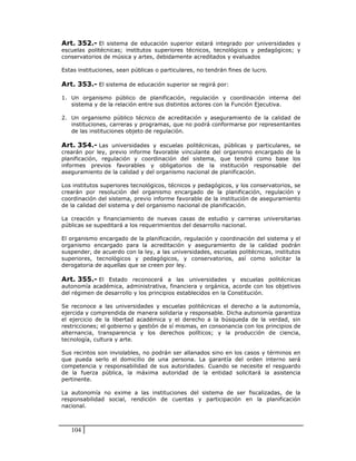 Art. 352.- El sistema de educación superior estará integrado por universidades y
escuelas politécnicas; institutos superiores técnicos, tecnológicos y pedagógicos; y
conservatorios de música y artes, debidamente acreditados y evaluados

Estas instituciones, sean públicas o particulares, no tendrán fines de lucro.

Art. 353.- El sistema de educación superior se regirá por:

1. Un organismo público de planificación, regulación y coordinación interna del
   sistema y de la relación entre sus distintos actores con la Función Ejecutiva.

2. Un organismo público técnico de acreditación y aseguramiento de la calidad de
   instituciones, carreras y programas, que no podrá conformarse por representantes
   de las instituciones objeto de regulación.

Art. 354.- Las universidades y escuelas politécnicas, públicas y particulares, se
crearán por ley, previo informe favorable vinculante del organismo encargado de la
planificación, regulación y coordinación del sistema, que tendrá como base los
informes previos favorables y obligatorios de la institución responsable del
aseguramiento de la calidad y del organismo nacional de planificación.

Los institutos superiores tecnológicos, técnicos y pedagógicos, y los conservatorios, se
crearán por resolución del organismo encargado de la planificación, regulación y
coordinación del sistema, previo informe favorable de la institución de aseguramiento
de la calidad del sistema y del organismo nacional de planificación.

La creación y financiamiento de nuevas casas de estudio y carreras universitarias
públicas se supeditará a los requerimientos del desarrollo nacional.

El organismo encargado de la planificación, regulación y coordinación del sistema y el
organismo encargado para la acreditación y aseguramiento de la calidad podrán
suspender, de acuerdo con la ley, a las universidades, escuelas politécnicas, institutos
superiores, tecnológicos y pedagógicos, y conservatorios, así como solicitar la
derogatoria de aquellas que se creen por ley.

Art. 355.- El Estado reconocerá a las universidades y escuelas politécnicas
autonomía académica, administrativa, financiera y orgánica, acorde con los objetivos
del régimen de desarrollo y los principios establecidos en la Constitución.

Se reconoce a las universidades y escuelas politécnicas el derecho a la autonomía,
ejercida y comprendida de manera solidaria y responsable. Dicha autonomía garantiza
el ejercicio de la libertad académica y el derecho a la búsqueda de la verdad, sin
restricciones; el gobierno y gestión de sí mismas, en consonancia con los principios de
alternancia, transparencia y los derechos políticos; y la producción de ciencia,
tecnología, cultura y arte.

Sus recintos son inviolables, no podrán ser allanados sino en los casos y términos en
que pueda serlo el domicilio de una persona. La garantía del orden interno será
competencia y responsabilidad de sus autoridades. Cuando se necesite el resguardo
de la fuerza pública, la máxima autoridad de la entidad solicitará la asistencia
pertinente.

La autonomía no exime a las instituciones del sistema de ser fiscalizadas, de la
responsabilidad social, rendición de cuentas y participación en la planificación
nacional.



   104
 