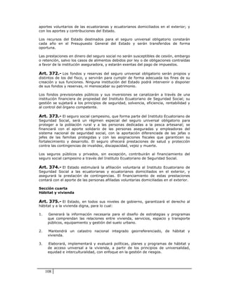 aportes voluntarios de las ecuatorianas y ecuatorianos domiciliados en el exterior; y
con los aportes y contribuciones del Estado.

Los recursos del Estado destinados para el seguro universal obligatorio constarán
cada año en el Presupuesto General del Estado y serán transferidos de forma
oportuna.

Las prestaciones en dinero del seguro social no serán susceptibles de cesión, embargo
o retención, salvo los casos de alimentos debidos por ley o de obligaciones contraídas
a favor de la institución aseguradora, y estarán exentas del pago de impuestos.

Art. 372.- Los fondos y reservas del seguro universal obligatorio serán propios y
distintos de los del fisco, y servirán para cumplir de forma adecuada los fines de su
creación y sus funciones. Ninguna institución del Estado podrá intervenir o disponer
de sus fondos y reservas, ni menoscabar su patrimonio.

Los fondos previsionales públicos y sus inversiones se canalizarán a través de una
institución financiera de propiedad del Instituto Ecuatoriano de Seguridad Social; su
gestión se sujetará a los principios de seguridad, solvencia, eficiencia, rentabilidad y
al control del órgano competente.

Art. 373.- El seguro social campesino, que forma parte del Instituto Ecuatoriano de
Seguridad Social, será un régimen especial del seguro universal obligatorio para
proteger a la población rural y a las personas dedicadas a la pesca artesanal; se
financiará con el aporte solidario de las personas aseguradas y empleadoras del
sistema nacional de seguridad social, con la aportación diferenciada de las jefas o
jefes de las familias protegidas y con las asignaciones fiscales que garanticen su
fortalecimiento y desarrollo. El seguro ofrecerá prestaciones de salud y protección
contra las contingencias de invalidez, discapacidad, vejez y muerte.

Los seguros públicos y privados, sin excepción, contribuirán al financiamiento del
seguro social campesino a través del Instituto Ecuatoriano de Seguridad Social.

Art. 374.- El Estado estimulará la afiliación voluntaria al Instituto Ecuatoriano de
Seguridad Social a las ecuatorianas y ecuatorianos domiciliados en el exterior, y
asegurará la prestación de contingencias. El financiamiento de estas prestaciones
contará con el aporte de las personas afiliadas voluntarias domiciliadas en el exterior.

Sección cuarta
Hábitat y vivienda

Art. 375.- El Estado, en todos sus niveles de gobierno, garantizará el derecho al
hábitat y a la vivienda digna, para lo cual:

1.    Generará la información necesaria para el diseño de estrategias y programas
      que comprendan las relaciones entre vivienda, servicios, espacio y transporte
      públicos, equipamiento y gestión del suelo urbano.

2.    Mantendrá un catastro nacional integrado georreferenciado, de hábitat y
      vivienda.

3.    Elaborará, implementará y evaluará políticas, planes y programas de hábitat y
      de acceso universal a la vivienda, a partir de los principios de universalidad,
      equidad e interculturalidad, con enfoque en la gestión de riesgos.




     108
 