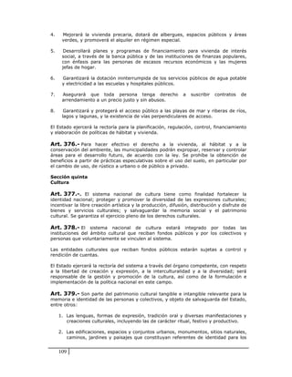4.    Mejorará la vivienda precaria, dotará de albergues, espacios públicos y áreas
      verdes, y promoverá el alquiler en régimen especial.

5.     Desarrollará planes y programas de financiamiento para vivienda de interés
      social, a través de la banca pública y de las instituciones de finanzas populares,
      con énfasis para las personas de escasos recursos económicos y las mujeres
      jefas de hogar.

6.    Garantizará la dotación ininterrumpida de los servicios públicos de agua potable
      y electricidad a las escuelas y hospitales públicos.

7.    Asegurará que toda persona tenga derecho                a   suscribir   contratos   de
      arrendamiento a un precio justo y sin abusos.

8.     Garantizará y protegerá el acceso público a las playas de mar y riberas de ríos,
      lagos y lagunas, y la existencia de vías perpendiculares de acceso.

El Estado ejercerá la rectoría para la planificación, regulación, control, financiamiento
y elaboración de políticas de hábitat y vivienda.

Art. 376.- Para hacer efectivo el derecho a la vivienda, al hábitat y a la
conservación del ambiente, las municipalidades podrán expropiar, reservar y controlar
áreas para el desarrollo futuro, de acuerdo con la ley. Se prohíbe la obtención de
beneficios a partir de prácticas especulativas sobre el uso del suelo, en particular por
el cambio de uso, de rústico a urbano o de público a privado.

Sección quinta
Cultura

Art. 377.-. El sistema nacional de cultura tiene como finalidad fortalecer la
identidad nacional; proteger y promover la diversidad de las expresiones culturales;
incentivar la libre creación artística y la producción, difusión, distribución y disfrute de
bienes y servicios culturales; y salvaguardar la memoria social y el patrimonio
cultural. Se garantiza el ejercicio pleno de los derechos culturales.

Art. 378.- El sistema nacional de cultura estará integrado por todas las
instituciones del ámbito cultural que reciban fondos públicos y por los colectivos y
personas que voluntariamente se vinculen al sistema.

Las entidades culturales que reciban fondos públicos estarán sujetas a control y
rendición de cuentas.

El Estado ejercerá la rectoría del sistema a través del órgano competente, con respeto
a la libertad de creación y expresión, a la interculturalidad y a la diversidad; será
responsable de la gestión y promoción de la cultura, así como de la formulación e
implementación de la política nacional en este campo.

Art. 379.- Son parte del patrimonio cultural tangible e intangible relevante para la
memoria e identidad de las personas y colectivos, y objeto de salvaguarda del Estado,
entre otros:

     1. Las lenguas, formas de expresión, tradición oral y diversas manifestaciones y
        creaciones culturales, incluyendo las de carácter ritual, festivo y productivo.

     2. Las edificaciones, espacios y conjuntos urbanos, monumentos, sitios naturales,
        caminos, jardines y paisajes que constituyan referentes de identidad para los


     109
 