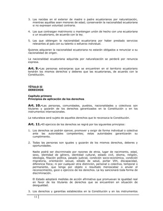 3. Las nacidas en el exterior de madre o padre ecuatorianos por naturalización,
   mientras aquéllas sean menores de edad; conservarán la nacionalidad ecuatoriana
   si no expresan voluntad contraria.

4. Las que contraigan matrimonio o mantengan unión de hecho con una ecuatoriana
   o un ecuatoriano, de acuerdo con la ley.

5. Las que obtengan la nacionalidad ecuatoriana por haber prestado servicios
   relevantes al país con su talento o esfuerzo individual.

Quienes adquieran la nacionalidad ecuatoriana no estarán obligados a renunciar a su
nacionalidad de origen.

La nacionalidad ecuatoriana adquirida por naturalización se perderá por renuncia
expresa.

Art. 9.-Las personas extranjeras que se encuentren en el territorio ecuatoriano
tendrán los mismos derechos y deberes que las ecuatorianas, de acuerdo con la
Constitución.



TÍTULO II
DERECHOS

Capítulo primero
Principios de aplicación de los derechos

Art. 10.-Las personas, comunidades, pueblos, nacionalidades y colectivos son
titulares y gozarán de los derechos garantizados en la Constitución y en los
instrumentos internacionales.

La naturaleza será sujeto de aquellos derechos que le reconozca la Constitución.

Art. 11.-El ejercicio de los derechos se regirá por los siguientes principios:

1. Los derechos se podrán ejercer, promover y exigir de forma individual o colectiva
   ante las autoridades competentes; estas autoridades garantizarán su
   cumplimiento.

2. Todas las personas son iguales y gozarán de los mismos derechos, deberes y
   oportunidades.

   Nadie podrá ser discriminado por razones de etnia, lugar de nacimiento, edad,
   sexo, identidad de género, identidad cultural, estado civil, idioma, religión,
   ideología, filiación política, pasado judicial, condición socio-económica, condición
   migratoria, orientación sexual, estado de salud, portar VIH, discapacidad,
   diferencia física; ni por cualquier otra distinción, personal o colectiva, temporal o
   permanente, que tenga por objeto o resultado menoscabar o anular el
   reconocimiento, goce o ejercicio de los derechos. La ley sancionará toda forma de
   discriminación.

   El Estado adoptará medidas de acción afirmativa que promuevan la igualdad real
   en favor de los titulares de derechos que se encuentren en situación de
   desigualdad.

3. Los derechos y garantías establecidos en la Constitución y en los instrumentos

    11
 