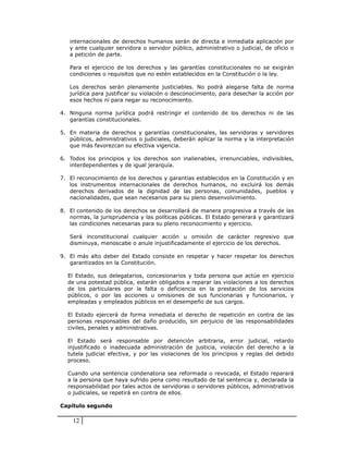 internacionales de derechos humanos serán de directa e inmediata aplicación por
   y ante cualquier servidora o servidor público, administrativo o judicial, de oficio o
   a petición de parte.

   Para el ejercicio de los derechos y las garantías constitucionales no se exigirán
   condiciones o requisitos que no estén establecidos en la Constitución o la ley.

   Los derechos serán plenamente justiciables. No podrá alegarse falta de norma
   jurídica para justificar su violación o desconocimiento, para desechar la acción por
   esos hechos ni para negar su reconocimiento.

4. Ninguna norma jurídica podrá restringir el contenido de los derechos ni de las
   garantías constitucionales.

5. En materia de derechos y garantías constitucionales, las servidoras y servidores
   públicos, administrativos o judiciales, deberán aplicar la norma y la interpretación
   que más favorezcan su efectiva vigencia.

6. Todos los principios y los derechos son inalienables, irrenunciables, indivisibles,
   interdependientes y de igual jerarquía.

7. El reconocimiento de los derechos y garantías establecidos en la Constitución y en
   los instrumentos internacionales de derechos humanos, no excluirá los demás
   derechos derivados de la dignidad de las personas, comunidades, pueblos y
   nacionalidades, que sean necesarios para su pleno desenvolvimiento.

8. El contenido de los derechos se desarrollará de manera progresiva a través de las
   normas, la jurisprudencia y las políticas públicas. El Estado generará y garantizará
   las condiciones necesarias para su pleno reconocimiento y ejercicio.

   Será inconstitucional cualquier acción u omisión de carácter regresivo que
   disminuya, menoscabe o anule injustificadamente el ejercicio de los derechos.

9. El más alto deber del Estado consiste en respetar y hacer respetar los derechos
   garantizados en la Constitución.

  El Estado, sus delegatarios, concesionarios y toda persona que actúe en ejercicio
  de una potestad pública, estarán obligados a reparar las violaciones a los derechos
  de los particulares por la falta o deficiencia en la prestación de los servicios
  públicos, o por las acciones u omisiones de sus funcionarias y funcionarios, y
  empleadas y empleados públicos en el desempeño de sus cargos.

  El Estado ejercerá de forma inmediata el derecho de repetición en contra de las
  personas responsables del daño producido, sin perjuicio de las responsabilidades
  civiles, penales y administrativas.

  El Estado será responsable por detención arbitraria, error judicial, retardo
  injustificado o inadecuada administración de justicia, violación del derecho a la
  tutela judicial efectiva, y por las violaciones de los principios y reglas del debido
  proceso.

  Cuando una sentencia condenatoria sea reformada o revocada, el Estado reparará
  a la persona que haya sufrido pena como resultado de tal sentencia y, declarada la
  responsabilidad por tales actos de servidoras o servidores públicos, administrativos
  o judiciales, se repetirá en contra de ellos.

Capítulo segundo

    12
 