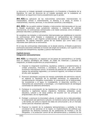 La denuncia un tratado aprobado corresponderá a la Presidenta o Presidente de la
República. En caso de denuncia de un tratado aprobado por la ciudadanía en
referéndum se requerirá el mismo procedimiento que lo aprobó.

Art. 421.-La aplicación de los instrumentos comerciales internacionales no
menoscabará, directa o indirectamente, el derecho a la salud, el acceso a
medicamentos, insumos, servicios, ni los avances científicos y tecnológicos.

Art. 422.- No se podrá celebrar tratados o instrumentos internacionales en los que
el Estado ecuatoriano ceda jurisdicción soberana a instancias de arbitraje
internacional, en controversias contractuales o de índole comercial, entre el Estado y
personas naturales o jurídicas privadas.

Se exceptúan los tratados e instrumentos internacionales que establezcan la solución
de controversias entre Estados y ciudadanos en Latinoamérica por instancias
arbitrales regionales o por órganos jurisdiccionales de designación de los países
signatarios. No podrán intervenir jueces de los Estados que como tales o sus
nacionales sean parte de la controversia.

En el caso de controversias relacionadas con la deuda externa, el Estado ecuatoriano
promoverá soluciones arbitrales en función del origen de la deuda y con sujeción a los
principios de transparencia, equidad y justicia internacional.

Capítulo tercero
Integración latinoamericana

Art. 423.- La integración, en especial con los países de Latinoamérica y el Caribe,
será un objetivo estratégico del Estado. En todas las instancias y procesos de
integración, el Estado ecuatoriano se comprometerá a:

   1. Impulsar la integración económica, equitativa, solidaria y complementaria; la
      unidad productiva, financiera y monetaria; la adopción de una política
      económica internacional común; el fomento de políticas de compensación para
      superar las asimetrías regionales; y el comercio regional, con énfasis en bienes
      de alto valor agregado.

   2. Promover estrategias conjuntas de manejo sustentable del patrimonio natural,
      en especial la regulación de la actividad extractiva; la cooperación y
      complementación energética sustentable; la conservación de la biodiversidad,
      los ecosistemas y el agua; la investigación, el desarrollo científico y el
      intercambio de conocimiento y tecnología; y la implementación de estrategias
      coordinadas de soberanía alimentaria.

   3. Fortalecer la armonización de las legislaciones nacionales con énfasis en los
      derechos y regímenes laboral, migratorio, fronterizo, ambiental, social,
      educativo, cultural y de salud pública, de acuerdo con los principios de
      progresividad y de no regresividad.

   4. Proteger y promover la diversidad cultural, el ejercicio de la interculturalidad,
      la conservación del patrimonio cultural y la memoria común de América Latina
      y del Caribe, así como la creación de redes de comunicación y de un mercado
      común para las industrias culturales.

   5. Propiciar la creación de la ciudadanía latinoamericana y caribeña; la libre
      circulación de las personas en la región; la implementación de políticas que
      garanticen los derechos humanos de las poblaciones de frontera y de los
      refugiados; y la protección común de los latinoamericanos y caribeños en los

   120
 