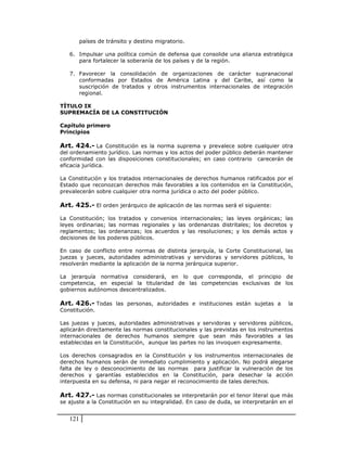 países de tránsito y destino migratorio.

   6. Impulsar una política común de defensa que consolide una alianza estratégica
      para fortalecer la soberanía de los países y de la región.

   7. Favorecer la consolidación de organizaciones de carácter supranacional
      conformadas por Estados de América Latina y del Caribe, así como la
      suscripción de tratados y otros instrumentos internacionales de integración
      regional.

TÍTULO IX
SUPREMACÍA DE LA CONSTITUCIÓN

Capítulo primero
Principios

Art. 424.- La Constitución es la norma suprema y prevalece sobre cualquier otra
del ordenamiento jurídico. Las normas y los actos del poder público deberán mantener
conformidad con las disposiciones constitucionales; en caso contrario carecerán de
eficacia jurídica.

La Constitución y los tratados internacionales de derechos humanos ratificados por el
Estado que reconozcan derechos más favorables a los contenidos en la Constitución,
prevalecerán sobre cualquier otra norma jurídica o acto del poder público.

Art. 425.- El orden jerárquico de aplicación de las normas será el siguiente:

La Constitución; los tratados y convenios internacionales; las leyes orgánicas; las
leyes ordinarias; las normas regionales y las ordenanzas distritales; los decretos y
reglamentos; las ordenanzas; los acuerdos y las resoluciones; y los demás actos y
decisiones de los poderes públicos.

En caso de conflicto entre normas de distinta jerarquía, la Corte Constitucional, las
juezas y jueces, autoridades administrativas y servidoras y servidores públicos, lo
resolverán mediante la aplicación de la norma jerárquica superior.

La jerarquía normativa considerará, en lo que corresponda, el principio de
competencia, en especial la titularidad de las competencias exclusivas de los
gobiernos autónomos descentralizados.

Art. 426.- Todas las personas, autoridades e instituciones están sujetas a           la
Constitución.

Las juezas y jueces, autoridades administrativas y servidoras y servidores públicos,
aplicarán directamente las normas constitucionales y las previstas en los instrumentos
internacionales de derechos humanos siempre que sean más favorables a las
establecidas en la Constitución, aunque las partes no las invoquen expresamente.

Los derechos consagrados en la Constitución y los instrumentos internacionales de
derechos humanos serán de inmediato cumplimiento y aplicación. No podrá alegarse
falta de ley o desconocimiento de las normas para justificar la vulneración de los
derechos y garantías establecidos en la Constitución, para desechar la acción
interpuesta en su defensa, ni para negar el reconocimiento de tales derechos.

Art. 427.- Las normas constitucionales se interpretarán por el tenor literal que más
se ajuste a la Constitución en su integralidad. En caso de duda, se interpretarán en el


   121
 