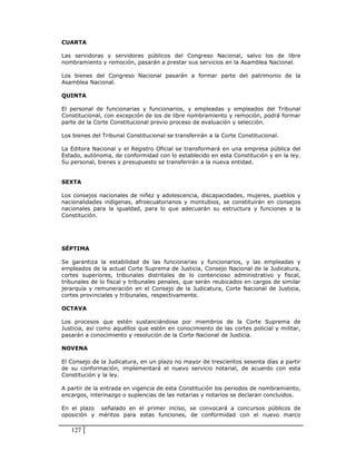 CUARTA

Las servidoras y servidores públicos del Congreso Nacional, salvo los de libre
nombramiento y remoción, pasarán a prestar sus servicios en la Asamblea Nacional.

Los bienes del Congreso Nacional pasarán a formar parte del patrimonio de la
Asamblea Nacional.

QUINTA

El personal de funcionarias y funcionarios, y empleadas y empleados del Tribunal
Constitucional, con excepción de los de libre nombramiento y remoción, podrá formar
parte de la Corte Constitucional previo proceso de evaluación y selección.

Los bienes del Tribunal Constitucional se transferirán a la Corte Constitucional.

La Editora Nacional y el Registro Oficial se transformará en una empresa pública del
Estado, autónoma, de conformidad con lo establecido en esta Constitución y en la ley.
Su personal, bienes y presupuesto se transferirán a la nueva entidad.


SEXTA

Los consejos nacionales de niñez y adolescencia, discapacidades, mujeres, pueblos y
nacionalidades indígenas, afroecuatorianos y montubios, se constituirán en consejos
nacionales para la igualdad, para lo que adecuarán su estructura y funciones a la
Constitución.




SÉPTIMA

Se garantiza la estabilidad de las funcionarias y funcionarios, y las empleadas y
empleados de la actual Corte Suprema de Justicia, Consejo Nacional de la Judicatura,
cortes superiores, tribunales distritales de lo contencioso administrativo y fiscal,
tribunales de lo fiscal y tribunales penales, que serán reubicados en cargos de similar
jerarquía y remuneración en el Consejo de la Judicatura, Corte Nacional de Justicia,
cortes provinciales y tribunales, respectivamente.

OCTAVA

Los procesos que estén sustanciándose por miembros de la Corte Suprema de
Justicia, así como aquéllos que estén en conocimiento de las cortes policial y militar,
pasarán a conocimiento y resolución de la Corte Nacional de Justicia.

NOVENA

El Consejo de la Judicatura, en un plazo no mayor de trescientos sesenta días a partir
de su conformación, implementará el nuevo servicio notarial, de acuerdo con esta
Constitución y la ley.

A partir de la entrada en vigencia de esta Constitución los periodos de nombramiento,
encargos, interinazgo o suplencias de las notarias y notarios se declaran concluidos.

En el plazo señalado en el primer inciso, se convocará a concursos públicos de
oposición y méritos para estas funciones, de conformidad con el nuevo marco

   127
 