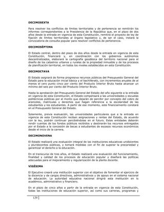 DECIMOSEXTA

Para resolver los conflictos de límites territoriales y de pertenencia se remitirán los
informes correspondientes a la Presidencia de la República que, en el plazo de dos
años desde la entrada en vigencia de esta Constitución, remitirá el proyecto de ley de
fijación de límites territoriales al órgano legislativo y, de ser el caso, instará la
convocatoria de consulta popular para resolver conflictos de pertenencia.

DECIMOSÉPTIMA

El Estado central, dentro del plazo de dos años desde la entrada en vigencia de esta
Constitución, financiará y, en coordinación con los gobiernos autónomos
descentralizados, elaborará la cartografía geodésica del territorio nacional para el
diseño de los catastros urbanos y rurales de la propiedad inmueble y de los procesos
de planificación territorial, en todos los niveles establecidos en esta Constitución.

DECIMOCTAVA

El Estado asignará de forma progresiva recursos públicos del Presupuesto General del
Estado para la educación inicial básica y el bachillerato, con incrementos anuales de al
menos el cero punto cinco por ciento del Producto Interior Bruto hasta alcanzar un
mínimo del seis por ciento del Producto Interior Bruto.

Hasta la aprobación del Presupuesto General del Estado del año siguiente a la entrada
en vigencia de esta Constitución, el Estado compensará a las universidades y escuelas
politécnicas públicas por el monto que dejarán de percibir por concepto del cobro de
aranceles, matrículas y derechos que hagan referencia a la escolaridad de las
estudiantes y los estudiantes. A partir de ese momento, este financiamiento constará
en el Presupuesto General del Estado.

Solamente, previa evaluación, las universidades particulares que a la entrada en
vigencia de esta Constitución reciban asignaciones y rentas del Estado, de acuerdo
con la ley, podrán continuar percibiéndolas en el futuro. Estas entidades deberán
rendir cuentas de los fondos públicos recibidos y destinarán los recursos entregados
por el Estado a la concesión de becas a estudiantes de escasos recursos económicos
desde el inicio de la carrera.

DECIMONOVENA

El Estado realizará una evaluación integral de las instituciones educativas unidocentes
y pluridocentes públicas, y tomará medidas con el fin de superar la precariedad y
garantizar el derecho a la educación.

En el transcurso de tres años, el Estado realizará una evaluación del funcionamiento,
finalidad y calidad de los procesos de educación popular y diseñará las políticas
adecuadas para el mejoramiento y regularización de la planta docente.

VIGÉSIMA

El Ejecutivo creará una institución superior con el objetivo de fomentar el ejercicio de
la docencia y de cargos directivos, administrativos y de apoyo en el sistema nacional
de educación. La autoridad educativa nacional dirigirá esta institución en lo
académico, administrativo y financiero.

En el plazo de cinco años a partir de la entrada en vigencia de esta Constitución,
todas las instituciones de educación superior, así como sus carreras, programas y

   129
 