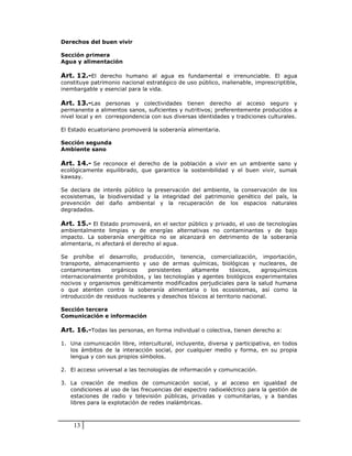 Derechos del buen vivir

Sección primera
Agua y alimentación

Art. 12.-El derecho humano al agua es fundamental e irrenunciable. El agua
constituye patrimonio nacional estratégico de uso público, inalienable, imprescriptible,
inembargable y esencial para la vida.

Art. 13.-Las personas y colectividades tienen derecho al acceso seguro y
permanente a alimentos sanos, suficientes y nutritivos; preferentemente producidos a
nivel local y en correspondencia con sus diversas identidades y tradiciones culturales.

El Estado ecuatoriano promoverá la soberanía alimentaria.

Sección segunda
Ambiente sano

Art. 14.- Se reconoce el derecho de la población a vivir en un ambiente sano y
ecológicamente equilibrado, que garantice la sostenibilidad y el buen vivir, sumak
kawsay.

Se declara de interés público la preservación del ambiente, la conservación de los
ecosistemas, la biodiversidad y la integridad del patrimonio genético del país, la
prevención del daño ambiental y la recuperación de los espacios naturales
degradados.

Art. 15.- El Estado promoverá, en el sector público y privado, el uso de tecnologías
ambientalmente limpias y de energías alternativas no contaminantes y de bajo
impacto. La soberanía energética no se alcanzará en detrimento de la soberanía
alimentaria, ni afectará el derecho al agua.

Se prohíbe el desarrollo, producción, tenencia, comercialización, importación,
transporte, almacenamiento y uso de armas químicas, biológicas y nucleares, de
contaminantes     orgánicos     persistentes   altamente       tóxicos,   agroquímicos
internacionalmente prohibidos, y las tecnologías y agentes biológicos experimentales
nocivos y organismos genéticamente modificados perjudiciales para la salud humana
o que atenten contra la soberanía alimentaria o los ecosistemas, así como la
introducción de residuos nucleares y desechos tóxicos al territorio nacional.

Sección tercera
Comunicación e información

Art. 16.-Todas las personas, en forma individual o colectiva, tienen derecho a:

1. Una comunicación libre, intercultural, incluyente, diversa y participativa, en todos
   los ámbitos de la interacción social, por cualquier medio y forma, en su propia
   lengua y con sus propios símbolos.

2. El acceso universal a las tecnologías de información y comunicación.

3. La creación de medios de comunicación social, y al acceso en igualdad de
   condiciones al uso de las frecuencias del espectro radioeléctrico para la gestión de
   estaciones de radio y televisión públicas, privadas y comunitarias, y a bandas
   libres para la explotación de redes inalámbricas.



    13
 
