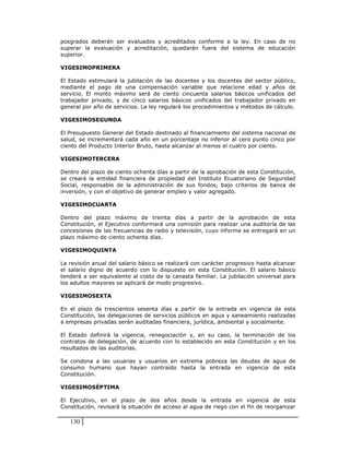 posgrados deberán ser evaluados y acreditados conforme a la ley. En caso de no
superar la evaluación y acreditación, quedarán fuera del sistema de educación
superior.

VIGESIMOPRIMERA

El Estado estimulará la jubilación de las docentes y los docentes del sector público,
mediante el pago de una compensación variable que relacione edad y años de
servicio. El monto máximo será de ciento cincuenta salarios básicos unificados del
trabajador privado, y de cinco salarios básicos unificados del trabajador privado en
general por año de servicios. La ley regulará los procedimientos y métodos de cálculo.

VIGESIMOSEGUNDA

El Presupuesto General del Estado destinado al financiamiento del sistema nacional de
salud, se incrementará cada año en un porcentaje no inferior al cero punto cinco por
ciento del Producto Interior Bruto, hasta alcanzar al menos el cuatro por ciento.

VIGESIMOTERCERA

Dentro del plazo de ciento ochenta días a partir de la aprobación de esta Constitución,
se creará la entidad financiera de propiedad del Instituto Ecuatoriano de Seguridad
Social, responsable de la administración de sus fondos, bajo criterios de banca de
inversión, y con el objetivo de generar empleo y valor agregado.

VIGESIMOCUARTA

Dentro del plazo máximo de treinta días a partir de la aprobación de esta
Constitución, el Ejecutivo conformará una comisión para realizar una auditoría de las
concesiones de las frecuencias de radio y televisión, cuyo informe se entregará en un
plazo máximo de ciento ochenta días.

VIGESIMOQUINTA

La revisión anual del salario básico se realizará con carácter progresivo hasta alcanzar
el salario digno de acuerdo con lo dispuesto en esta Constitución. El salario básico
tenderá a ser equivalente al costo de la canasta familiar. La jubilación universal para
los adultos mayores se aplicará de modo progresivo.

VIGESIMOSEXTA

En el plazo de trescientos sesenta días a partir de la entrada en vigencia de esta
Constitución, las delegaciones de servicios públicos en agua y saneamiento realizadas
a empresas privadas serán auditadas financiera, jurídica, ambiental y socialmente.

El Estado definirá la vigencia, renegociación y, en su caso, la terminación de los
contratos de delegación, de acuerdo con lo establecido en esta Constitución y en los
resultados de las auditorías.

Se condona a las usuarias y usuarios en extrema pobreza las deudas de agua de
consumo humano que hayan contraído hasta la entrada en vigencia de esta
Constitución.

VIGESIMOSÉPTIMA

El Ejecutivo, en el plazo de dos años desde la entrada en vigencia de esta
Constitución, revisará la situación de acceso al agua de riego con el fin de reorganizar

   130
 