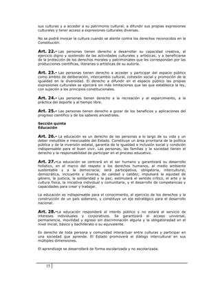 sus culturas y a acceder a su patrimonio cultural; a difundir sus propias expresiones
culturales y tener acceso a expresiones culturales diversas.

No se podrá invocar la cultura cuando se atente contra los derechos reconocidos en la
Constitución.

Art. 22.- Las personas tienen derecho a desarrollar su capacidad creativa, al
ejercicio digno y sostenido de las actividades culturales y artísticas, y a beneficiarse
de la protección de los derechos morales y patrimoniales que les correspondan por las
producciones científicas, literarias o artísticas de su autoría.

Art. 23.- Las personas tienen derecho a acceder y participar del espacio público
como ámbito de deliberación, intercambio cultural, cohesión social y promoción de la
igualdad en la diversidad. El derecho a difundir en el espacio público las propias
expresiones culturales se ejercerá sin más limitaciones que las que establezca la ley,
con sujeción a los principios constitucionales.

Art. 24.- Las personas tienen derecho a la recreación y al esparcimiento, a la
práctica del deporte y al tiempo libre.

Art. 25.- Las personas tienen derecho a gozar de los beneficios y aplicaciones del
progreso científico y de los saberes ancestrales.

Sección quinta
Educación

Art. 26.- La educación es un derecho de las personas a lo largo de su vida y un
deber ineludible e inexcusable del Estado. Constituye un área prioritaria de la política
pública y de la inversión estatal, garantía de la igualdad e inclusión social y condición
indispensable para el buen vivir. Las personas, las familias y la sociedad tienen el
derecho y la responsabilidad de participar en el proceso educativo.

Art. 27.-La educación se centrará en el ser humano y garantizará su desarrollo
holístico, en el marco del respeto a los derechos humanos, al medio ambiente
sustentable y a la democracia; será participativa, obligatoria, intercultural,
democrática, incluyente y diversa, de calidad y calidez; impulsará la equidad de
género, la justicia, la solidaridad y la paz; estimulará el sentido crítico, el arte y la
cultura física, la iniciativa individual y comunitaria, y el desarrollo de competencias y
capacidades para crear y trabajar.

La educación es indispensable para el conocimiento, el ejercicio de los derechos y la
construcción de un país soberano, y constituye un eje estratégico para el desarrollo
nacional.

Art. 28.-La educación responderá al interés público y no estará al servicio de
intereses individuales y corporativos. Se garantizará el acceso universal,
permanencia, movilidad y egreso sin discriminación alguna y la obligatoriedad en el
nivel inicial, básico y bachillerato o su equivalente.

Es derecho de toda persona y comunidad interactuar entre culturas y participar en
una sociedad que aprende. El Estado promoverá el diálogo intercultural en sus
múltiples dimensiones.

El aprendizaje se desarrollará de forma escolarizada y no escolarizada.




    15
 