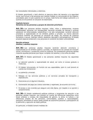las necesidades individuales y colectivas.

El Estado garantizará y hará efectivo el ejercicio pleno del derecho a la seguridad
social, que incluye a las personas que realizan trabajo no remunerado en los hogares,
actividades para el auto sustento en el campo, toda forma de trabajo autónomo y a
quienes se encuentran en situación de desempleo.

Capítulo tercero
Derechos de las personas y grupos de atención prioritaria

Art. 35.- Las personas adultas mayores, niñas, niños y adolescentes, mujeres
embarazadas, personas con discapacidad, personas privadas de libertad y quienes
adolezcan de enfermedades catastróficas o de alta complejidad, recibirán atención
prioritaria y especializada en los ámbitos público y privado. La misma atención
prioritaria recibirán las personas en situación de riesgo, las víctimas de violencia
doméstica y sexual, maltrato infantil, desastres naturales o antropogénicos. El Estado
prestará especial protección a las personas en condición de doble vulnerabilidad.

Sección primera
Adultas y adultos mayores

Art. 36.- Las     personas adultas mayores recibirán atención prioritaria y
especializada en los ámbitos público y privado, en especial en los campos de inclusión
social y económica, y protección contra la violencia. Se considerarán personas adultas
mayores aquellas personas que hayan cumplido los sesenta y cinco años de edad.

Art. 37.- El Estado garantizará a las personas adultas mayores los siguientes
derechos:

1. La atención gratuita y especializada de salud, así como el acceso gratuito a
   medicinas.

2. El trabajo remunerado, en función de sus capacidades, para lo cual tomará en
   cuenta sus limitaciones.

3. La jubilación universal.

4. Rebajas en los servicios públicos y en servicios privados de transporte y
   espectáculos.

5. Exenciones en el régimen tributario.

6. Exoneración del pago por costos notariales y registrales, de acuerdo con la ley.

7. El acceso a una vivienda que asegure una vida digna, con respeto a su opinión y
   consentimiento.

Art. 38.- El Estado establecerá políticas públicas y programas de atención a las
personas adultas mayores, que tendrán en cuenta las diferencias específicas entre
áreas urbanas y rurales, las inequidades de género, la etnia, la cultura y las
diferencias propias de las personas, comunidades, pueblos y nacionalidades;
asimismo, fomentará el mayor grado posible de autonomía personal y participación en
la definición y ejecución de estas políticas.

En particular, el Estado tomará medidas de:



    17
 