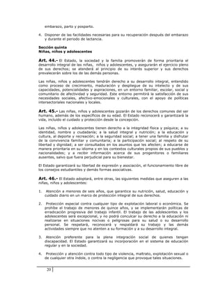 embarazo, parto y posparto.

4. Disponer de las facilidades necesarias para su recuperación después del embarazo
   y durante el periodo de lactancia.

Sección quinta
Niñas, niños y adolescentes

Art. 44.- El Estado, la sociedad y la familia promoverán de forma prioritaria el
desarrollo integral de las niñas, niños y adolescentes, y asegurarán el ejercicio pleno
de sus derechos; se atenderá al principio de su interés superior y sus derechos
prevalecerán sobre los de las demás personas.

Las niñas, niños y adolescentes tendrán derecho a su desarrollo integral, entendido
como proceso de crecimiento, maduración y despliegue de su intelecto y de sus
capacidades, potencialidades y aspiraciones, en un entorno familiar, escolar, social y
comunitario de afectividad y seguridad. Este entorno permitirá la satisfacción de sus
necesidades sociales, afectivo-emocionales y culturales, con el apoyo de políticas
intersectoriales nacionales y locales.

Art. 45.- Las niñas, niños y adolescentes gozarán de los derechos comunes del ser
humano, además de los específicos de su edad. El Estado reconocerá y garantizará la
vida, incluido el cuidado y protección desde la concepción.

Las niñas, niños y adolescentes tienen derecho a la integridad física y psíquica; a su
identidad, nombre y ciudadanía; a la salud integral y nutrición; a la educación y
cultura, al deporte y recreación; a la seguridad social; a tener una familia y disfrutar
de la convivencia familiar y comunitaria; a la participación social; al respeto de su
libertad y dignidad; a ser consultados en los asuntos que les afecten; a educarse de
manera prioritaria en su idioma y en los contextos culturales propios de sus pueblos y
nacionalidades; y a recibir información acerca de sus progenitores o familiares
ausentes, salvo que fuera perjudicial para su bienestar.

El Estado garantizará su libertad de expresión y asociación, el funcionamiento libre de
los consejos estudiantiles y demás formas asociativas.

Art. 46.- El Estado adoptará, entre otras, las siguientes medidas que aseguren a las
niñas, niños y adolescentes:

1.    Atención a menores de seis años, que garantice su nutrición, salud, educación y
     cuidado diario en un marco de protección integral de sus derechos.

2.    Protección especial contra cualquier tipo de explotación laboral o económica. Se
     prohíbe el trabajo de menores de quince años, y se implementarán políticas de
     erradicación progresiva del trabajo infantil. El trabajo de las adolescentes y los
     adolescentes será excepcional, y no podrá conculcar su derecho a la educación ni
     realizarse en situaciones nocivas o peligrosas para su salud o su desarrollo
     personal. Se respetará, reconocerá y respaldará su trabajo y las demás
     actividades siempre que no atenten a su formación y a su desarrollo integral.

3.    Atención preferente para la plena integración social de quienes tengan
     discapacidad. El Estado garantizará su incorporación en el sistema de educación
     regular y en la sociedad.

4.    Protección y atención contra todo tipo de violencia, maltrato, explotación sexual o
     de cualquier otra índole, o contra la negligencia que provoque tales situaciones.


      20
 