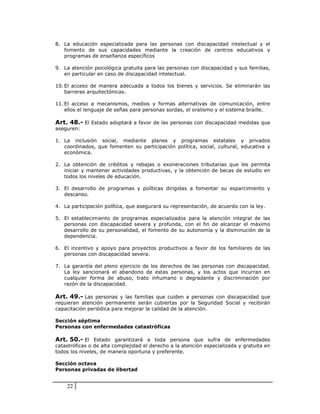 8. La educación especializada para las personas con discapacidad intelectual y el
   fomento de sus capacidades mediante la creación de centros educativos y
   programas de enseñanza específicos

9. La atención psicológica gratuita para las personas con discapacidad y sus familias,
   en particular en caso de discapacidad intelectual.

10. El acceso de manera adecuada a todos los bienes y servicios. Se eliminarán las
    barreras arquitectónicas.

11. El acceso a mecanismos, medios y formas alternativas de comunicación, entre
    ellos el lenguaje de señas para personas sordas, el oralismo y el sistema braille.

Art. 48.- El Estado adoptará a favor de las personas con discapacidad medidas que
aseguren:

1. La inclusión social, mediante planes y programas estatales y privados
   coordinados, que fomenten su participación política, social, cultural, educativa y
   económica.

2. La obtención de créditos y rebajas o exoneraciones tributarias que les permita
   iniciar y mantener actividades productivas, y la obtención de becas de estudio en
   todos los niveles de educación.

3. El desarrollo de programas y políticas dirigidas a fomentar su esparcimiento y
   descanso.

4. La participación política, que asegurará su representación, de acuerdo con la ley.

5. El establecimiento de programas especializados para la atención integral de las
   personas con discapacidad severa y profunda, con el fin de alcanzar el máximo
   desarrollo de su personalidad, el fomento de su autonomía y la disminución de la
   dependencia.

6. El incentivo y apoyo para proyectos productivos a favor de los familiares de las
   personas con discapacidad severa.

7. La garantía del pleno ejercicio de los derechos de las personas con discapacidad.
   La ley sancionará el abandono de estas personas, y los actos que incurran en
   cualquier forma de abuso, trato inhumano o degradante y discriminación por
   razón de la discapacidad.

Art. 49.- Las personas y las familias que cuiden a personas con discapacidad que
requieran atención permanente serán cubiertas por la Seguridad Social y recibirán
capacitación periódica para mejorar la calidad de la atención.

Sección séptima
Personas con enfermedades catastróficas

Art. 50.- El Estado garantizará a toda persona que sufra de enfermedades
catastróficas o de alta complejidad el derecho a la atención especializada y gratuita en
todos los niveles, de manera oportuna y preferente.

Sección octava
Personas privadas de libertad


    22
 