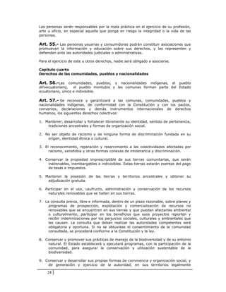 Las personas serán responsables por la mala práctica en el ejercicio de su profesión,
arte u oficio, en especial aquella que ponga en riesgo la integridad o la vida de las
personas.

Art. 55.- Las personas usuarias y consumidoras podrán constituir asociaciones que
promuevan la información y educación sobre sus derechos, y las representen y
defiendan ante las autoridades judiciales o administrativas.

Para el ejercicio de este u otros derechos, nadie será obligado a asociarse.

Capítulo cuarto
Derechos de las comunidades, pueblos y nacionalidades

Art. 56.-Las comunidades, pueblos, y nacionalidades indígenas, el pueblo
afroecuatoriano,   el pueblo montubio y las comunas forman parte del Estado
ecuatoriano, único e indivisible.

Art. 57.- Se reconoce y garantizará a las comunas, comunidades, pueblos y
nacionalidades indígenas, de conformidad con la Constitución y con los pactos,
convenios, declaraciones y demás instrumentos internacionales de derechos
humanos, los siguientes derechos colectivos:

1. Mantener, desarrollar y fortalecer libremente su identidad, sentido de pertenencia,
    tradiciones ancestrales y formas de organización social.

2. No ser objeto de racismo y de ninguna forma de discriminación fundada en su
    origen, identidad étnica o cultural.

3. El reconocimiento, reparación y resarcimiento a las colectividades afectadas por
     racismo, xenofobia y otras formas conexas de intolerancia y discriminación.

4. Conservar la propiedad imprescriptible de sus tierras comunitarias, que serán
    inalienables, inembargables e indivisibles. Estas tierras estarán exentas del pago
    de tasas e impuestos.

5. Mantener la posesión de las tierras y territorios ancestrales y obtener su
    adjudicación gratuita.

6. Participar en el uso, usufructo, administración y conservación de los recursos
     naturales renovables que se hallen en sus tierras.

7. La consulta previa, libre e informada, dentro de un plazo razonable, sobre planes y
     programas de prospección, explotación y comercialización de recursos no
     renovables que se encuentren en sus tierras y que puedan afectarles ambiental
     o culturalmente; participar en los beneficios que esos proyectos reporten y
     recibir indemnizaciones por los perjuicios sociales, culturales y ambientales que
     les causen. La consulta que deban realizar las autoridades competentes será
     obligatoria y oportuna. Si no se obtuviese el consentimiento de la comunidad
     consultada, se procederá conforme a la Constitución y la ley.

8. Conservar y promover sus prácticas de manejo de la biodiversidad y de su entorno
    natural. El Estado establecerá y ejecutará programas, con la participación de la
    comunidad, para asegurar la conservación y utilización sustentable de la
    biodiversidad.

9. Conservar y desarrollar sus propias formas de convivencia y organización social, y
    de generación y ejercicio de la autoridad, en sus territorios legalmente

    24
 