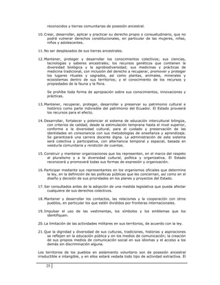 reconocidos y tierras comunitarias de posesión ancestral.

10. Crear, desarrollar, aplicar y practicar su derecho propio o consuetudinario, que no
     podrá vulnerar derechos constitucionales, en particular de las mujeres, niñas,
     niños y adolescentes.

11. No ser desplazados de sus tierras ancestrales.

12. Mantener, proteger y desarrollar los conocimientos colectivos; sus ciencias,
     tecnologías y saberes ancestrales; los recursos genéticos que contienen la
     diversidad biológica y la agrobiodiversidad; sus medicinas y prácticas de
     medicina tradicional, con inclusión del derecho a recuperar, promover y proteger
     los lugares rituales y sagrados, así como plantas, animales, minerales y
     ecosistemas dentro de sus territorios; y el conocimiento de los recursos y
     propiedades de la fauna y la flora.

     Se prohíbe toda forma de apropiación sobre sus conocimientos, innovaciones y
     prácticas.

13. Mantener, recuperar, proteger, desarrollar y preservar su patrimonio cultural e
     histórico como parte indivisible del patrimonio del Ecuador. El Estado proveerá
     los recursos para el efecto.

14. Desarrollar, fortalecer y potenciar el sistema de educación intercultural bilingüe,
     con criterios de calidad, desde la estimulación temprana hasta el nivel superior,
     conforme a la diversidad cultural, para el cuidado y preservación de las
     identidades en consonancia con sus metodologías de enseñanza y aprendizaje.
     Se garantizará una carrera docente digna. La administración de este sistema
     será colectiva y participativa, con alternancia temporal y espacial, basada en
     veeduría comunitaria y rendición de cuentas.

15. Construir y mantener organizaciones que los representen, en el marco del respeto
     al pluralismo y a la diversidad cultural, política y organizativa. El Estado
     reconocerá y promoverá todas sus formas de expresión y organización.

16. Participar mediante sus representantes en los organismos oficiales que determine
      la ley, en la definición de las políticas públicas que les conciernan, así como en el
      diseño y decisión de sus prioridades en los planes y proyectos del Estado.

17. Ser consultados antes de la adopción de una medida legislativa que pueda afectar
     cualquiera de sus derechos colectivos.

18. Mantener y desarrollar los contactos, las relaciones y la cooperación con otros
     pueblos, en particular los que estén divididos por fronteras internacionales.

19. Impulsar el uso de las vestimentas, los símbolos y los emblemas que los
     identifiquen.

20. La limitación de las actividades militares en sus territorios, de acuerdo con la ley.

21. Que la dignidad y diversidad de sus culturas, tradiciones, historias y aspiraciones
     se reflejen en la educación pública y en los medios de comunicación; la creación
     de sus propios medios de comunicación social en sus idiomas y el acceso a los
     demás sin discriminación alguna.

Los territorios de los pueblos en aislamiento voluntario son de posesión ancestral
irreductible e intangible, y en ellos estará vedada todo tipo de actividad extractiva. El

    25
 