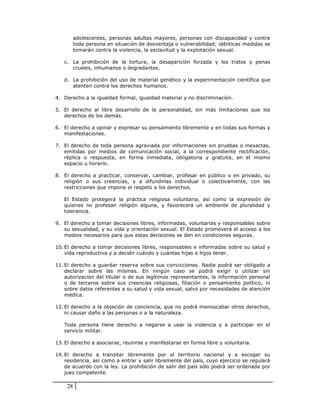 adolescentes, personas adultas mayores, personas con discapacidad y contra
         toda persona en situación de desventaja o vulnerabilidad; idénticas medidas se
         tomarán contra la violencia, la esclavitud y la explotación sexual.

   c. La prohibición de la tortura, la desaparición forzada y los tratos y penas
      crueles, inhumanos o degradantes.

   d. La prohibición del uso de material genético y la experimentación científica que
      atenten contra los derechos humanos.

4. Derecho a la igualdad formal, igualdad material y no discriminación.

5. El derecho al libre desarrollo de la personalidad, sin más limitaciones que los
   derechos de los demás.

6. El derecho a opinar y expresar su pensamiento libremente y en todas sus formas y
   manifestaciones.

7. El derecho de toda persona agraviada por informaciones sin pruebas o inexactas,
   emitidas por medios de comunicación social, a la correspondiente rectificación,
   réplica o respuesta, en forma inmediata, obligatoria y gratuita, en el mismo
   espacio u horario.

8. El derecho a practicar, conservar, cambiar, profesar en público o en privado, su
   religión o sus creencias, y a difundirlas individual o colectivamente, con las
   restricciones que impone el respeto a los derechos.

   El Estado protegerá la práctica religiosa voluntaria, así como la expresión de
   quienes no profesan religión alguna, y favorecerá un ambiente de pluralidad y
   tolerancia.

9. El derecho a tomar decisiones libres, informadas, voluntarias y responsables sobre
   su sexualidad, y su vida y orientación sexual. El Estado promoverá el acceso a los
   medios necesarios para que estas decisiones se den en condiciones seguras.

10. El derecho a tomar decisiones libres, responsables e informadas sobre su salud y
    vida reproductiva y a decidir cuándo y cuántas hijas e hijos tener.

11. El derecho a guardar reserva sobre sus convicciones. Nadie podrá ser obligado a
    declarar sobre las mismas. En ningún caso se podrá exigir o utilizar sin
    autorización del titular o de sus legítimos representantes, la información personal
    o de terceros sobre sus creencias religiosas, filiación o pensamiento político; ni
    sobre datos referentes a su salud y vida sexual, salvo por necesidades de atención
    médica.

12. El derecho a la objeción de conciencia, que no podrá menoscabar otros derechos,
    ni causar daño a las personas o a la naturaleza.

   Toda persona tiene derecho a negarse a usar la violencia y a participar en el
   servicio militar.

13. El derecho a asociarse, reunirse y manifestarse en forma libre y voluntaria.

14. El derecho a transitar libremente por el territorio nacional y a escoger su
    residencia, así como a entrar y salir libremente del país, cuyo ejercicio se regulará
    de acuerdo con la ley. La prohibición de salir del país sólo podrá ser ordenada por
    juez competente.

    28
 