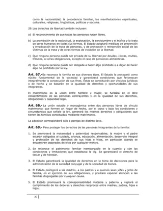 como la nacionalidad, la procedencia familiar, las manifestaciones espirituales,
   culturales, religiosas, lingüísticas, políticas y sociales.

29. Los derechos de libertad también incluyen:

a) El reconocimiento de que todas las personas nacen libres.

b) La prohibición de la esclavitud, la explotación, la servidumbre y el tráfico y la trata
   de seres humanos en todas sus formas. El Estado adoptará medidas de prevención
   y erradicación de la trata de personas, y de protección y reinserción social de las
   víctimas de la trata y de otras formas de violación de la libertad.

c) Que ninguna persona pueda ser privada de su libertad por deudas, costas, multas,
   tributos, ni otras obligaciones, excepto el caso de pensiones alimenticias.

d) Que ninguna persona pueda ser obligada a hacer algo prohibido o a dejar de hacer
   algo no prohibido por la ley.

Art. 67.-Se reconoce la familia en sus diversos tipos. El Estado la protegerá como
núcleo fundamental de la sociedad y garantizará condiciones que favorezcan
integralmente la consecución de sus fines. Éstas se constituirán por vínculos jurídicos
o de hecho y se basarán en la igualdad de derechos y oportunidades de sus
integrantes.

El matrimonio es la unión entre hombre y mujer, se fundará en el libre
consentimiento de las personas contrayentes y en la igualdad de sus derechos,
obligaciones y capacidad legal.

Art. 68.- La unión estable y monogámica entre dos personas libres de vínculo
matrimonial que formen un hogar de hecho, por el lapso y bajo las condiciones y
circunstancias que señale la ley, generará los mismos derechos y obligaciones que
tienen las familias constituidas mediante matrimonio.

La adopción corresponderá sólo a parejas de distinto sexo.

Art. 69.- Para proteger los derechos de las personas integrantes de la familia:

1. Se promoverá la maternidad y paternidad responsables; la madre y el padre
   estarán obligados al cuidado, crianza, educación, alimentación, desarrollo integral
   y protección de los derechos de sus hijas e hijos, en particular cuando se
   encuentren separados de ellos por cualquier motivo.

2. Se reconoce el patrimonio familiar inembargable en la cuantía y con las
   condiciones y limitaciones que establezca la ley. Se garantizará el derecho de
   testar y de heredar.

3. El Estado garantizará la igualdad de derechos en la toma de decisiones para la
   administración de la sociedad conyugal y de la sociedad de bienes.

4. El Estado protegerá a las madres, a los padres y a quienes sean jefas y jefes de
   familia, en el ejercicio de sus obligaciones, y prestará especial atención a las
   familias disgregadas por cualquier causa.

5. El Estado promoverá la corresponsabilidad materna y paterna y vigilará el
   cumplimiento de los deberes y derechos recíprocos entre madres, padres, hijas e
   hijos.


    30
 