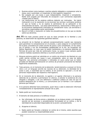 j. Quienes actúen como testigos o peritos estarán obligados a comparecer ante la
      jueza, juez o autoridad, y a responder al interrogatorio respectivo.
   k. Ser juzgado por una jueza o juez independiente, imparcial y competente.
      Nadie será juzgado por tribunales de excepción o por comisiones especiales
      creadas para el efecto.
   l. Las resoluciones de los poderes públicos deberán ser motivadas. No habrá
      motivación si en la resolución no se enuncian las normas o principios jurídicos
      en que se funda y no se explica la pertinencia de su aplicación a los
      antecedentes de hecho. Los actos administrativos, resoluciones o fallos que no
      se encuentren debidamente motivados se considerarán nulos. Las servidoras o
      servidores responsables serán sancionados.
   m. Recurrir el fallo o resolución en todos los procedimientos en los que se decida
      sobre sus derechos.

Art. 77.- En todo proceso penal en que se haya privado de la libertad a una
persona, se observarán las siguientes garantías básicas:

1. La privación de la libertad se aplicará excepcionalmente cuando sea necesaria
   para garantizar la comparecencia en el proceso, o para asegurar el cumplimiento
   de la pena; procederá por orden escrita de jueza o juez competente, en los casos,
   por el tiempo y con las formalidades establecidas en la ley. Se exceptúan los
   delitos flagrantes, en cuyo caso no podrá mantenerse a la persona detenida sin
   fórmula de juicio por más de veinticuatro horas. La jueza o juez siempre podrá
   ordenar medidas cautelares distintas a la prisión preventiva.

2. Ninguna persona podrá ser admitida en un centro de privación de libertad sin una
   orden escrita emitida por jueza o juez competente, salvo en caso de delito
   flagrante. Las personas procesadas o indiciadas en juicio penal que se hallen
   privadas de libertad permanecerán en centros de privación provisional de libertad
   legalmente establecidos.

3. Toda persona, en el momento de la detención, tendrá derecho a conocer en forma
   clara y en un lenguaje sencillo las razones de su detención, la identidad de la
   jueza o juez, o autoridad que la ordenó, la de quienes la ejecutan y la de las
   personas responsables del respectivo interrogatorio.

4. En el momento de la detención, la agente o el agente informará a la persona
   detenida de su derecho a permanecer en silencio, a solicitar la asistencia de una
   abogada o abogado, o de una defensora o defensor público en caso de que no
   pudiera designarlo por sí mismo, y a comunicarse con un familiar o con cualquier
   persona que indique.

5. Si la persona detenida fuera extranjera, quien lleve a cabo la detención informará
   inmediatamente al representante consular de su país.

6. Nadie podrá ser incomunicado.

7. El derecho de toda persona a la defensa incluye:

   a. Ser informada, de forma previa y detallada, en su lengua propia y en lenguaje
      sencillo de las acciones y procedimientos formulados en su contra, y de la
      identidad de la autoridad responsable de la acción o procedimiento.

   b. Acogerse al silencio.

   c. Nadie podrá ser forzado a declarar en contra de sí mismo, sobre asuntos que
      puedan ocasionar su responsabilidad penal.

    33
 