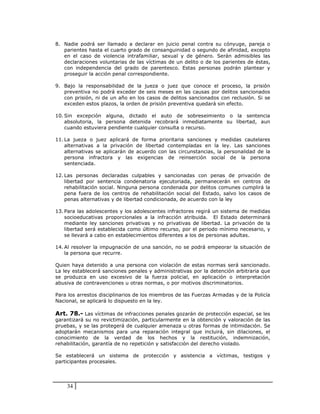 8. Nadie podrá ser llamado a declarar en juicio penal contra su cónyuge, pareja o
   parientes hasta el cuarto grado de consanguinidad o segundo de afinidad, excepto
   en el caso de violencia intrafamiliar, sexual y de género. Serán admisibles las
   declaraciones voluntarias de las víctimas de un delito o de los parientes de éstas,
   con independencia del grado de parentesco. Estas personas podrán plantear y
   proseguir la acción penal correspondiente.

9. Bajo la responsabilidad de la jueza o juez que conoce el proceso, la prisión
   preventiva no podrá exceder de seis meses en las causas por delitos sancionados
   con prisión, ni de un año en los casos de delitos sancionados con reclusión. Si se
   exceden estos plazos, la orden de prisión preventiva quedará sin efecto.

10. Sin excepción alguna, dictado el auto de sobreseimiento o la sentencia
    absolutoria, la persona detenida recobrará inmediatamente su libertad, aun
    cuando estuviera pendiente cualquier consulta o recurso.

11. La jueza o juez aplicará de forma prioritaria sanciones y medidas cautelares
    alternativas a la privación de libertad contempladas en la ley. Las sanciones
    alternativas se aplicarán de acuerdo con las circunstancias, la personalidad de la
    persona infractora y las exigencias de reinserción social de la persona
    sentenciada.

12. Las personas declaradas culpables y sancionadas con penas de privación de
    libertad por sentencia condenatoria ejecutoriada, permanecerán en centros de
    rehabilitación social. Ninguna persona condenada por delitos comunes cumplirá la
    pena fuera de los centros de rehabilitación social del Estado, salvo los casos de
    penas alternativas y de libertad condicionada, de acuerdo con la ley

13. Para las adolescentes y los adolescentes infractores regirá un sistema de medidas
    socioeducativas proporcionales a la infracción atribuida. El Estado determinará
    mediante ley sanciones privativas y no privativas de libertad. La privación de la
    libertad será establecida como último recurso, por el periodo mínimo necesario, y
    se llevará a cabo en establecimientos diferentes a los de personas adultas.

14. Al resolver la impugnación de una sanción, no se podrá empeorar la situación de
    la persona que recurre.

Quien haya detenido a una persona con violación de estas normas será sancionado.
La ley establecerá sanciones penales y administrativas por la detención arbitraria que
se produzca en uso excesivo de la fuerza policial, en aplicación o interpretación
abusiva de contravenciones u otras normas, o por motivos discriminatorios.

Para los arrestos disciplinarios de los miembros de las Fuerzas Armadas y de la Policía
Nacional, se aplicará lo dispuesto en la ley.

Art. 78.- Las víctimas de infracciones penales gozarán de protección especial, se les
garantizará su no revictimización, particularmente en la obtención y valoración de las
pruebas, y se las protegerá de cualquier amenaza u otras formas de intimidación. Se
adoptarán mecanismos para una reparación integral que incluirá, sin dilaciones, el
conocimiento de la verdad de los hechos y la restitución, indemnización,
rehabilitación, garantía de no repetición y satisfacción del derecho violado.

Se establecerá un sistema de protección y asistencia a víctimas, testigos y
participantes procesales.




    34
 