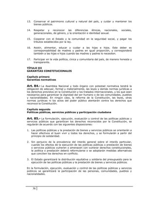 13.   Conservar el patrimonio cultural y natural del país, y cuidar y mantener los
      bienes públicos.

14.   Respetar y reconocer las diferencias étnicas, nacionales,                sociales,
      generacionales, de género, y la orientación e identidad sexual.

15.   Cooperar con el Estado y la comunidad en la seguridad social, y pagar los
      tributos establecidos por la ley.

16.   Asistir, alimentar, educar y cuidar a las hijas e hijos. Este deber es
      corresponsabilidad de madres y padres en igual proporción, y corresponderá
      también a las hijas e hijos cuando las madres y padres lo necesiten.

17.   Participar en la vida política, cívica y comunitaria del país, de manera honesta y
      transparente.

TÍTULO III
GARANTÍAS CONSTITUCIONALES

Capítulo primero
Garantías normativas

Art. 84.- La Asamblea Nacional y todo órgano con potestad normativa tendrá la
obligación de adecuar, formal y materialmente, las leyes y demás normas jurídicas a
los derechos previstos en la Constitución y los tratados internacionales, y los que sean
necesarios para garantizar la dignidad del ser humano o de las comunidades, pueblos
y nacionalidades. En ningún caso, la reforma de la Constitución, las leyes, otras
normas jurídicas ni los actos del poder público atentarán contra los derechos que
reconoce la Constitución.

Capítulo segundo
Políticas públicas, servicios públicos y participación ciudadana

Art. 85.- La formulación, ejecución, evaluación y control de las políticas públicas y
servicios públicos que garanticen los derechos reconocidos por la Constitución, se
regularán de acuerdo con las siguientes disposiciones:

1. Las políticas públicas y la prestación de bienes y servicios públicos se orientarán a
   hacer efectivos el buen vivir y todos los derechos, y se formularán a partir del
   principio de solidaridad.

2. Sin perjuicio de la prevalencia del interés general sobre el interés particular,
   cuando los efectos de la ejecución de las políticas públicas o prestación de bienes
   o servicios públicos vulneren o amenacen con vulnerar derechos constitucionales,
   la política o prestación deberá reformularse o se adoptarán medidas alternativas
   que concilien los derechos en conflicto.

3. El Estado garantizará la distribución equitativa y solidaria del presupuesto para la
   ejecución de las políticas públicas y la prestación de bienes y servicios públicos.

En la formulación, ejecución, evaluación y control de las políticas públicas y servicios
públicos se garantizará la participación de las personas, comunidades, pueblos y
nacionalidades.




      36
 