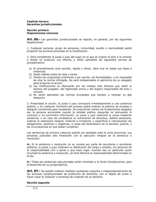 Capítulo tercero
Garantías jurisdiccionales

Sección primera
Disposiciones comunes

Art. 86.- Las garantías jurisdiccionales se regirán, en general, por las siguientes
disposiciones:

1. Cualquier persona, grupo de personas, comunidad, pueblo o nacionalidad podrá
proponer las acciones previstas en la Constitución.

2. Será competente la jueza o juez del lugar en el que se origina el acto o la omisión
o donde se producen sus efectos, y serán aplicables las siguientes normas de
procedimiento:

 a) El procedimiento será sencillo, rápido y eficaz. Será oral en todas sus fases e
    instancias.
 b) Serán hábiles todos los días y horas.
 c) Podrán ser propuestas oralmente o por escrito, sin formalidades, y sin necesidad
    de citar la norma infringida. No será indispensable el patrocinio de un abogado
    para proponer la acción.
 d) Las notificaciones se efectuarán por los medios más eficaces que estén al
    alcance del juzgador, del legitimado activo y del órgano responsable del acto u
    omisión.
 e) No serán aplicables las normas procesales que tiendan a retardar su ágil
    despacho.

3. Presentada la acción, la jueza o juez convocará inmediatamente a una audiencia
pública, y en cualquier momento del proceso podrá ordenar la práctica de pruebas y
designar comisiones para recabarlas. Se presumirán ciertos los fundamentos alegados
por la persona accionante cuando la entidad pública requerida no demuestre lo
contrario o no suministre información. La jueza o juez resolverá la causa mediante
sentencia, y en caso de constatarse la vulneración de derechos, deberá declararla,
ordenar la reparación integral, material e inmaterial, y especificar e individualizar las
obligaciones, positivas y negativas, a cargo del destinatario de la decisión judicial, y
las circunstancias en que deban cumplirse.

Las sentencias de primera instancia podrán ser apeladas ante la corte provincial. Los
procesos judiciales sólo finalizarán con la ejecución integral de la sentencia o
resolución.

4.- Si la sentencia o resolución no se cumple por parte de servidoras o servidores
públicos, la jueza o juez ordenará su destitución del cargo o empleo, sin perjuicio de
la responsabilidad civil o penal a que haya lugar. Cuando sea un particular quien
incumpla la sentencia o resolución, se hará efectiva la responsabilidad determinada en
la ley.

5.- Todas las sentencias ejecutoriadas serán remitidas a la Corte Constitucional, para
el desarrollo de su jurisprudencia.

Art. 87.- Se podrán ordenar medidas cautelares conjunta o independientemente de
las acciones constitucionales de protección de derechos, con el objeto de evitar o
hacer cesar la violación o amenaza de violación de un derecho.

Sección segunda

    37
 