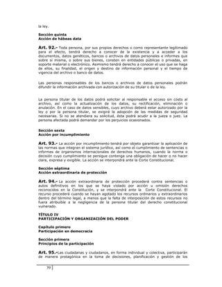 la ley.

Sección quinta
Acción de hábeas data

Art. 92.- Toda persona, por sus propios derechos o como representante legitimado
para el efecto, tendrá derecho a conocer de la existencia y a acceder a los
documentos, datos genéticos, bancos o archivos de datos personales e informes que
sobre sí misma, o sobre sus bienes, consten en entidades públicas o privadas, en
soporte material o electrónico. Asimismo tendrá derecho a conocer el uso que se haga
de ellos, su finalidad, el origen y destino de información personal y el tiempo de
vigencia del archivo o banco de datos.


Las personas responsables de los bancos o archivos de datos personales podrán
difundir la información archivada con autorización de su titular o de la ley.


La persona titular de los datos podrá solicitar al responsable el acceso sin costo al
archivo, así como la actualización de los datos, su rectificación, eliminación o
anulación. En el caso de datos sensibles, cuyo archivo deberá estar autorizado por la
ley o por la persona titular, se exigirá la adopción de las medidas de seguridad
necesarias. Si no se atendiera su solicitud, ésta podrá acudir a la jueza o juez. La
persona afectada podrá demandar por los perjuicios ocasionados.


Sección sexta
Acción por incumplimiento

Art. 93.- La acción por incumplimiento tendrá por objeto garantizar la aplicación de
las normas que integran el sistema jurídico, así como el cumplimiento de sentencias o
informes de organismos internacionales de derechos humanos, cuando la norma o
decisión cuyo cumplimiento se persigue contenga una obligación de hacer o no hacer
clara, expresa y exigible. La acción se interpondrá ante la Corte Constitucional.

Sección séptima
Acción extraordinaria de protección

Art. 94.- La acción extraordinaria de protección procederá contra sentencias o
autos definitivos en los que se haya violado por acción u omisión derechos
reconocidos en la Constitución, y se interpondrá ante la Corte Constitucional. El
recurso procederá cuando se hayan agotado los recursos ordinarios y extraordinarios
dentro del término legal, a menos que la falta de interposición de estos recursos no
fuera atribuible a la negligencia de la persona titular del derecho constitucional
vulnerado.

TÍTULO IV
PARTICIPACIÓN Y ORGANIZACIÓN DEL PODER

Capítulo primero
Participación en democracia

Sección primera
Principios de la participación

Art. 95.-Las ciudadanas y ciudadanos, en forma individual y colectiva, participarán
de manera protagónica en la toma de decisiones, planificación y gestión de los


     39
 