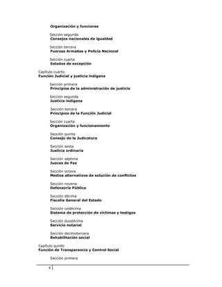 Organización y funciones

      Sección segunda
      Consejos nacionales de igualdad

      Sección tercera
      Fuerzas Armadas y Policía Nacional

      Sección cuarta
      Estados de excepción

Capítulo cuarto
Función Judicial y justicia indígena

      Sección primera
      Principios de la administración de justicia

      Sección segunda
      Justicia indígena

      Sección tercera
      Principios de la Función Judicial

      Sección cuarta
      Organización y funcionamiento

      Sección quinta
      Consejo de la Judicatura

      Sección sexta
      Justicia ordinaria

      Sección séptima
      Jueces de Paz

      Sección octava
      Medios alternativos de solución de conflictos

      Sección novena
      Defensoría Pública

      Sección décima
      Fiscalía General del Estado

      Sección undécima
      Sistema de protección de víctimas y testigos

      Sección duodécima
      Servicio notarial

      Sección decimotercera
      Rehabilitación social

Capítulo quinto
Función de Transparencia y Control Social

      Sección primera

     4
 