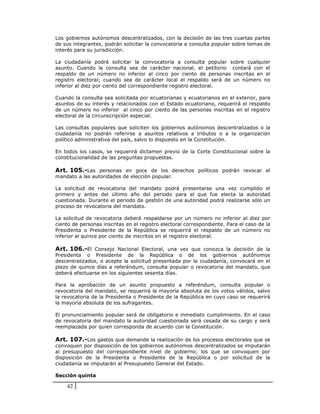 Los gobiernos autónomos descentralizados, con la decisión de las tres cuartas partes
de sus integrantes, podrán solicitar la convocatoria a consulta popular sobre temas de
interés para su jurisdicción.

La ciudadanía podrá solicitar la convocatoria a consulta popular sobre cualquier
asunto. Cuando la consulta sea de carácter nacional, el petitorio contará con el
respaldo de un número no inferior al cinco por ciento de personas inscritas en el
registro electoral; cuando sea de carácter local el respaldo será de un número no
inferior al diez por ciento del correspondiente registro electoral.

Cuando la consulta sea solicitada por ecuatorianas y ecuatorianos en el exterior, para
asuntos de su interés y relacionados con el Estado ecuatoriano, requerirá el respaldo
de un número no inferior al cinco por ciento de las personas inscritas en el registro
electoral de la circunscripción especial.

Las consultas populares que soliciten los gobiernos autónomos descentralizados o la
ciudadanía no podrán referirse a asuntos relativos a tributos o a la organización
político administrativa del país, salvo lo dispuesto en la Constitución.

En todos los casos, se requerirá dictamen previo de la Corte Constitucional sobre la
constitucionalidad de las preguntas propuestas.

Art. 105.-Las personas en goce de los derechos políticos podrán revocar el
mandato a las autoridades de elección popular.

La solicitud de revocatoria del mandato podrá presentarse una vez cumplido el
primero y antes del último año del periodo para el que fue electa la autoridad
cuestionada. Durante el periodo de gestión de una autoridad podrá realizarse sólo un
proceso de revocatoria del mandato.

La solicitud de revocatoria deberá respaldarse por un número no inferior al diez por
ciento de personas inscritas en el registro electoral correspondiente. Para el caso de la
Presidenta o Presidente de la República se requerirá el respaldo de un número no
inferior al quince por ciento de inscritos en el registro electoral.

Art. 106.-El Consejo Nacional Electoral, una vez que conozca la decisión de la
Presidenta o Presidente de la República o de los gobiernos autónomos
descentralizados, o acepte la solicitud presentada por la ciudadanía, convocará en el
plazo de quince días a referéndum, consulta popular o revocatoria del mandato, que
deberá efectuarse en los siguientes sesenta días.

Para la aprobación de un asunto propuesto a referéndum, consulta popular o
revocatoria del mandato, se requerirá la mayoría absoluta de los votos válidos, salvo
la revocatoria de la Presidenta o Presidente de la República en cuyo caso se requerirá
la mayoría absoluta de los sufragantes.

El pronunciamiento popular será de obligatorio e inmediato cumplimiento. En el caso
de revocatoria del mandato la autoridad cuestionada será cesada de su cargo y será
reemplazada por quien corresponda de acuerdo con la Constitución.

Art. 107.-Los gastos que demande la realización de los procesos electorales que se
convoquen por disposición de los gobiernos autónomos descentralizados se imputarán
al presupuesto del correspondiente nivel de gobierno; los que se convoquen por
disposición de la Presidenta o Presidente de la República o por solicitud de la
ciudadanía se imputarán al Presupuesto General del Estado.

Sección quinta

    42
 