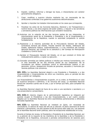 6.   Expedir, codificar, reformar y derogar las leyes, e interpretarlas con carácter
     generalmente obligatorio.

7.   Crear, modificar o suprimir tributos mediante ley, sin menoscabo de las
     atribuciones conferidas a los gobiernos autónomos descentralizados.

8.   Aprobar o improbar los tratados internacionales en los casos que corresponda.

9.   Fiscalizar los actos de las funciones Ejecutiva, Electoral y de Transparencia y
     Control Social, y los otros órganos del poder público, y requerir a las servidoras
     y servidores públicos las informaciones que considere necesarias.

10. Autorizar con la votación de las dos terceras partes de sus integrantes, el
     enjuiciamiento penal de la Presidenta o Presidente o de la Vicepresidenta o
     Vicepresidente de la República, cuando la autoridad competente lo solicite
     fundadamente.

11. Posesionar a la máxima autoridad de la Procuraduría General del Estado,
      Contraloría General del Estado, Fiscalía General del Estado, Defensoría del
      Pueblo, Defensoría Pública, superintendencias, y a los miembros del Consejo
      Nacional Electoral, del Consejo de la Judicatura y del Consejo de Participación
      Ciudadana y Control Social.

12. Aprobar el Presupuesto General del Estado, en el que constará el límite del
     endeudamiento público, y vigilar su ejecución.

13. Conceder amnistías por delitos políticos e indultos por motivos humanitarios, con
     el voto favorable de las dos terceras partes de sus integrantes. No se
     concederán por delitos cometidos contra la administración pública ni por
     genocidio, tortura, desaparición forzada de personas, secuestro y homicidio por
     razones políticas o de conciencia.

Art. 121.- La Asamblea Nacional elegirá a una Presidenta o Presidente y a dos
Vicepresidentas o Vicepresidentes de entre sus miembros, para un periodo de dos
años, y podrán ser reelegidos.

Las Vicepresidentas o Vicepresidentes ocuparán, en su orden, la Presidencia en caso
de ausencia temporal o definitiva, o de renuncia del cargo. La Asamblea Nacional
llenará las vacantes cuando sea el caso, y por el tiempo que falte, para completar los
periodos.

La Asamblea Nacional elegirá de fuera de su seno a una secretaria o secretario y a
una prosecretaria o prosecretario.

Art. 122.-El máximo órgano de la administración legislativa se integrará por
quienes ocupen la Presidencia y las dos Vicepresidencias, y por cuatro vocales
elegidos por la Asamblea Nacional de entre asambleístas pertenecientes a diferentes
bancadas legislativas.

Art. 123.- La Asamblea Nacional se instalará en Quito, sin necesidad de
convocatoria, el catorce de mayo del año de su elección. El pleno sesionará de forma
ordinaria y permanente, con dos recesos al año de quince días cada uno. Las sesiones
de la Asamblea Nacional serán públicas, salvo las excepciones establecidas en la ley.

Durante el tiempo de receso, la Presidenta o Presidente de la Asamblea Nacional, por
sí, a petición de la mayoría de los miembros de la Asamblea o de la Presidenta o
Presidente de la República, convocará a periodos extraordinarios de sesiones para

     46
 