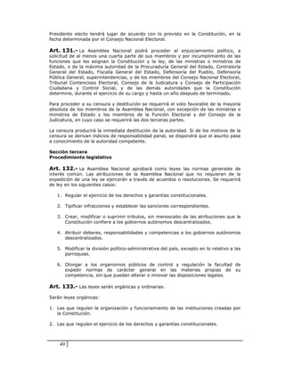 Presidente electo tendrá lugar de acuerdo con lo previsto en la Constitución, en la
fecha determinada por el Consejo Nacional Electoral.

Art. 131.- La Asamblea Nacional podrá proceder al enjuiciamiento político, a
solicitud de al menos una cuarta parte de sus miembros y por incumplimiento de las
funciones que les asignan la Constitución y la ley, de las ministras o ministros de
Estado, o de la máxima autoridad de la Procuraduría General del Estado, Contraloría
General del Estado, Fiscalía General del Estado, Defensoría del Pueblo, Defensoría
Pública General, superintendencias, y de los miembros del Consejo Nacional Electoral,
Tribunal Contencioso Electoral, Consejo de la Judicatura y Consejo de Participación
Ciudadana y Control Social, y de las demás autoridades que la Constitución
determine, durante el ejercicio de su cargo y hasta un año después de terminado.

Para proceder a su censura y destitución se requerirá el voto favorable de la mayoría
absoluta de los miembros de la Asamblea Nacional, con excepción de las ministras o
ministros de Estado y los miembros de la Función Electoral y del Consejo de la
Judicatura, en cuyo caso se requerirá las dos terceras partes.

La censura producirá la inmediata destitución de la autoridad. Si de los motivos de la
censura se derivan indicios de responsabilidad penal, se dispondrá que el asunto pase
a conocimiento de la autoridad competente.

Sección tercera
Procedimiento legislativo

Art. 132.- La Asamblea Nacional aprobará como leyes las normas generales de
interés común. Las atribuciones de la Asamblea Nacional que no requieran de la
expedición de una ley se ejercerán a través de acuerdos o resoluciones. Se requerirá
de ley en los siguientes casos:

   1. Regular el ejercicio de los derechos y garantías constitucionales.

   2. Tipificar infracciones y establecer las sanciones correspondientes.

   3. Crear, modificar o suprimir tributos, sin menoscabo de las atribuciones que la
      Constitución confiere a los gobiernos autónomos descentralizados.

   4. Atribuir deberes, responsabilidades y competencias a los gobiernos autónomos
      descentralizados.

   5. Modificar la división político-administrativa del país, excepto en lo relativo a las
      parroquias.

   6. Otorgar a los organismos públicos de control y regulación la facultad de
      expedir normas de carácter general en las materias propias de su
      competencia, sin que puedan alterar o innovar las disposiciones legales.

Art. 133.- Las leyes serán orgánicas y ordinarias.

Serán leyes orgánicas:

1. Las que regulen la organización y funcionamiento de las instituciones creadas por
   la Constitución.

2. Las que regulen el ejercicio de los derechos y garantías constitucionales.



    49
 