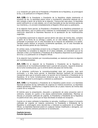 a su recepción por parte de la Presidenta o Presidente de la República, se promulgará
la ley, y se publicará en el Registro Oficial.

Art. 138.- Si la Presidenta o Presidente de la República objeta totalmente el
proyecto de ley, la Asamblea podrá volver a considerarlo solamente después de un
año contado a partir de la fecha de la objeción. Transcurrido este plazo, la Asamblea
podrá ratificarlo en un solo debate, con el voto favorable de las dos terceras partes de
sus miembros, y lo enviará inmediatamente al Registro Oficial para su publicación.

Si la objeción fuera parcial, la Presidenta o Presidente de la República presentará un
texto alternativo, que no podrá incluir materias no contempladas en el proyecto; igual
restricción observará la Asamblea Nacional en la aprobación de las modificaciones
sugeridas.

La Asamblea examinará la objeción parcial dentro del plazo de treinta días, contados
a partir de la fecha de su entrega y podrá, en un solo debate, allanarse a ella y
enmendar el proyecto con el voto favorable de la mayoría de asistentes a la sesión.
También podrá ratificar el proyecto inicialmente aprobado, con el voto favorable de
las dos terceras partes de sus miembros.

En ambos casos, la Asamblea enviará la ley al Registro Oficial para su publicación. Si
la Asamblea no considera la objeción en el plazo señalado, se entenderá que se ha
allanado a ésta y la Presidenta o Presidente de la República dispondrá la promulgación
de la ley y su publicación en el Registro Oficial.

Si la objeción fuera también por inconstitucionalidad, se resolverá primero la objeción
por inconstitucionalidad.

Art. 139.- Si la objeción de la Presidenta o Presidente de la República se
fundamenta en la inconstitucionalidad total o parcial del proyecto, requerirá dictamen
de la Corte Constitucional, que lo emitirá dentro del plazo de treinta días.

Si el dictamen confirmara la inconstitucionalidad total del proyecto, éste será
archivado, y si ésta fuera parcial, la Asamblea Nacional realizará las enmiendas
necesarias para que el proyecto pase a la sanción de la Presidenta o Presidente de la
República. Si la Corte Constitucional dictamina que no hay inconstitucionalidad, la
Asamblea Nacional lo promulgará y ordenará su publicación.

Art. 140.- La Presidenta o Presidente de la República podrá enviar a la Asamblea
Nacional proyectos de ley calificados de urgencia en materia económica. La Asamblea
deberá aprobarlos, modificarlos o negarlos dentro de un plazo máximo de treinta días
a partir de su recepción.

El trámite para la presentación, discusión y aprobación de estos proyectos será el
ordinario, excepto en cuanto a los plazos anteriormente establecidos. Mientras se
discuta un proyecto calificado de urgente, la Presidenta o Presidente de la República
no podrá enviar otro, salvo que se haya decretado el estado de excepción.

Cuando en el plazo señalado la Asamblea no apruebe, modifique o niegue el proyecto
calificado de urgente en materia económica, la Presidenta o Presidente de la
República lo promulgará como decreto-ley y ordenará su publicación en el Registro
Oficial. La Asamblea Nacional podrá en cualquier tiempo modificarla o derogarla, con
sujeción al trámite ordinario previsto en la Constitución.

Capítulo tercero
Función Ejecutiva


    51
 