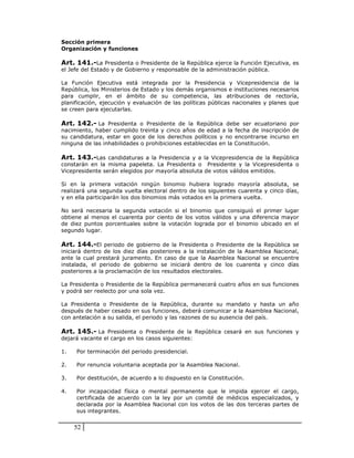 Sección primera
Organización y funciones

Art. 141.-La Presidenta o Presidente de la República ejerce la Función Ejecutiva, es
el Jefe del Estado y de Gobierno y responsable de la administración pública.

La Función Ejecutiva está integrada por la Presidencia y Vicepresidencia de la
República, los Ministerios de Estado y los demás organismos e instituciones necesarios
para cumplir, en el ámbito de su competencia, las atribuciones de rectoría,
planificación, ejecución y evaluación de las políticas públicas nacionales y planes que
se creen para ejecutarlas.

Art. 142.- La Presidenta o Presidente de la República debe ser ecuatoriano por
nacimiento, haber cumplido treinta y cinco años de edad a la fecha de inscripción de
su candidatura, estar en goce de los derechos políticos y no encontrarse incurso en
ninguna de las inhabilidades o prohibiciones establecidas en la Constitución.

Art. 143.-Las candidaturas a la Presidencia y a la Vicepresidencia de la República
constarán en la misma papeleta. La Presidenta o Presidente y la Vicepresidenta o
Vicepresidente serán elegidos por mayoría absoluta de votos válidos emitidos.

Si en la primera votación ningún binomio hubiera logrado mayoría absoluta, se
realizará una segunda vuelta electoral dentro de los siguientes cuarenta y cinco días,
y en ella participarán los dos binomios más votados en la primera vuelta.

No será necesaria la segunda votación si el binomio que consiguió el primer lugar
obtiene al menos el cuarenta por ciento de los votos válidos y una diferencia mayor
de diez puntos porcentuales sobre la votación lograda por el binomio ubicado en el
segundo lugar.

Art. 144.-El periodo de gobierno de la Presidenta o Presidente de la República se
iniciará dentro de los diez días posteriores a la instalación de la Asamblea Nacional,
ante la cual prestará juramento. En caso de que la Asamblea Nacional se encuentre
instalada, el periodo de gobierno se iniciará dentro de los cuarenta y cinco días
posteriores a la proclamación de los resultados electorales.

La Presidenta o Presidente de la República permanecerá cuatro años en sus funciones
y podrá ser reelecto por una sola vez.

La Presidenta o Presidente de la República, durante su mandato y hasta un año
después de haber cesado en sus funciones, deberá comunicar a la Asamblea Nacional,
con antelación a su salida, el periodo y las razones de su ausencia del país.

Art. 145.- La Presidenta o Presidente de la República cesará en sus funciones y
dejará vacante el cargo en los casos siguientes:

1.   Por terminación del periodo presidencial.

2.   Por renuncia voluntaria aceptada por la Asamblea Nacional.

3.   Por destitución, de acuerdo a lo dispuesto en la Constitución.

4.   Por incapacidad física o mental permanente que le impida ejercer el cargo,
     certificada de acuerdo con la ley por un comité de médicos especializados, y
     declarada por la Asamblea Nacional con los votos de las dos terceras partes de
     sus integrantes.


     52
 