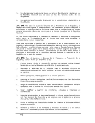 5.   Por abandono del cargo, comprobado por la Corte Constitucional y declarado por
     la Asamblea Nacional con los votos de las dos terceras partes de sus
     integrantes.

6.   Por revocatoria del mandato, de acuerdo con el procedimiento establecido en la
     Constitución.

Art. 146.- En caso de ausencia temporal en la Presidencia de la República, lo
reemplazará quien ejerza la Vicepresidencia. Se considerará ausencia temporal la
enfermedad u otra circunstancia de fuerza mayor que le impida ejercer su función
durante un periodo máximo de tres meses, o la licencia concedida por la Asamblea
Nacional.

En caso de falta definitiva de la Presidenta o Presidente la República, lo reemplazará
quien ejerza la Vicepresidencia por el tiempo que reste para completar el
correspondiente periodo presidencial.

Ante falta simultánea y definitiva en la Presidencia y en la Vicepresidencia de la
República, la Presidenta o Presidente de la Asamblea Nacional asumirá temporalmente
la Presidencia, y en el término de cuarenta y ocho horas, el Consejo Nacional Electoral
convocará a elección para dichos cargos. Quienes resulten elegidos ejercerán sus
funciones hasta completar el periodo. En el caso de que faltara un año o menos, la
Presidenta o Presidente de la Asamblea Nacional asumirá la Presidencia de la
República por el resto del periodo.

Art. 147.- Son atribuciones y deberes de la Presidenta o Presidente de la
República, además de los que determine la ley:

1.   Cumplir y hacer cumplir la Constitución, las leyes, los tratados internacionales y
     las demás normas jurídicas dentro del ámbito de su competencia.

2.   Presentar al momento de su posesión ante la Asamblea Nacional los
     lineamientos fundamentales de las políticas y acciones que desarrollará durante
     su ejercicio.

3.   Definir y dirigir las políticas públicas de la Función Ejecutiva.

4.   Presentar al Consejo Nacional de Planificación la propuesta del Plan Nacional de
     Desarrollo para su aprobación.

5.   Dirigir la administración pública en forma desconcentrada y expedir los decretos
     necesarios para su integración, organización, regulación y control.

6.   Crear, modificar     y   suprimir   los   ministerios,   entidades   e   instancias   de
     coordinación.

7.   Presentar anualmente a la Asamblea Nacional, el informe sobre el cumplimiento
     del Plan Nacional de Desarrollo y los objetivos que el gobierno se propone
     alcanzar durante el año siguiente.

8.   Enviar la proforma del Presupuesto General del Estado a la Asamblea Nacional,
     para su aprobación.

9.   Nombrar y remover a las ministras y ministros de Estado y a las demás
     servidoras y servidores públicos cuya nominación le corresponda.


     53
 