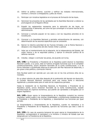 10.   Definir la política exterior, suscribir y ratificar los tratados internacionales,
      nombrar y remover a embajadores y jefes de misión.

11.   Participar con iniciativa legislativa en el proceso de formación de las leyes.

12.   Sancionar los proyectos de ley aprobados por la Asamblea Nacional y ordenar su
      promulgación en el Registro Oficial.

13.   Expedir los reglamentos necesarios para la aplicación de las leyes, sin
      contravenirlas ni alterarlas, así como los que convengan a la buena marcha de la
      administración.

14.   Convocar a consulta popular en los casos y con los requisitos previstos en la
      Constitución.

15.   Convocar a la Asamblea Nacional a periodos extraordinarios de sesiones, con
      determinación de los asuntos específicos que se conocerán.

16.   Ejercer la máxima autoridad de las Fuerzas Armadas y de la Policía Nacional y
      designar a los integrantes del alto mando militar y policial.

17.   Velar por el mantenimiento de la soberanía, de la independencia del Estado, del
      orden interno y de la seguridad pública, y ejercer la dirección política de la
      defensa nacional.

18.   Indultar, rebajar o conmutar las penas, de acuerdo con la ley.

Art. 148.- La Presidenta o Presidente de la República podrá disolver la Asamblea
Nacional cuando, a su juicio, ésta se hubiera arrogado funciones que no le competan
constitucionalmente, previo dictamen favorable de la Corte Constitucional; o si de
forma reiterada e injustificada obstruye la ejecución del Plan Nacional de Desarrollo, o
por grave crisis política y conmoción interna.

Esta facultad podrá ser ejercida por una sola vez en los tres primeros años de su
mandato.

En un plazo máximo de siete días después de la publicación del decreto de disolución,
el Consejo Nacional Electoral convocará para una misma fecha a elecciones
legislativas y presidenciales para el resto de los respectivos periodos.

Hasta la instalación de la Asamblea Nacional, la Presidenta o Presidente de la
República podrá, previo dictamen favorable de la Corte Constitucional, expedir
decretos-leyes de urgencia económica, que podrán ser aprobados o derogados por el
órgano legislativo.

Art. 149.- Quien ejerza la Vicepresidencia de la República cumplirá los mismos
requisitos, estará sujeto a las mismas inhabilidades y prohibiciones establecidas para
la Presidenta o Presidente de la República, y desempeñará sus funciones por igual
periodo.

La Vicepresidenta o Vicepresidente de la República, cuando no reemplace a la
Presidenta o Presidente de la República, ejercerá las funciones que ésta o éste le
asigne.

Art. 150.- En caso de ausencia temporal de quien ejerza la Vicepresidencia de la
República, corresponderá el reemplazo a la ministra o ministro de Estado que sea
designado por la Presidencia de la República.

      54
 