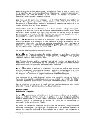 Los miembros de las Fuerzas Armadas y de la Policía Nacional estarán sujetos a las
leyes específicas que regulen sus derechos y obligaciones, y su sistema de ascensos y
promociones con base en méritos y con criterios de equidad de género. Se
garantizará su estabilidad y profesionalización.

Los miembros de las Fuerzas Armadas y de la Policía Nacional sólo podrán ser
privados de sus grados, pensiones, condecoraciones y reconocimientos por las causas
establecidas en dichas leyes y no podrán hacer uso de prerrogativas derivadas de sus
grados sobre los derechos de las personas.

Los miembros de las Fuerzas Armadas y de la Policía Nacional serán juzgados por los
órganos de la Función Judicial; en el caso de delitos cometidos dentro de su misión
específica, serán juzgados por salas especializadas en materia militar y policial,
pertenecientes a la misma Función Judicial. Las infracciones disciplinarias serán
juzgadas por los órganos competentes establecidos en la ley.

Art. 161.- El servicio cívico-militar es voluntario. Este servicio se realizará en el
marco del respeto a la diversidad y a los derechos, y estará acompañado de una
capacitación alternativa en diversos campos ocupacionales que coadyuven al
desarrollo individual y al bienestar de la sociedad. Quienes participen en este servicio
no serán destinados a áreas de alto riesgo militar.

Se prohíbe toda forma de reclutamiento forzoso.

Art. 162.-Las Fuerzas Armadas sólo podrán participar en actividades económicas
relacionadas con la defensa nacional, y podrán aportar su contingente para apoyar el
desarrollo nacional, de acuerdo con la ley.

Las Fuerzas Armadas podrán organizar fuerzas de reserva, de acuerdo a las
necesidades para el cumplimiento de sus funciones. El Estado asignará los recursos
necesarios para su equipamiento, entrenamiento y formación.

Art. 163.- La Policía Nacional es una institución estatal de carácter civil, armada,
técnica, jerarquizada, disciplinada, profesional y altamente especializada, cuya misión
es atender la seguridad ciudadana y el orden público, y proteger el libre ejercicio de
los derechos y la seguridad de las personas dentro del territorio nacional.

Los miembros de la Policía Nacional tendrán una formación basada en derechos
humanos, investigación especializada, prevención, control y prevención del delito y
utilización de medios de disuasión y conciliación como alternativas al uso de la fuerza.

Para el desarrollo de sus tareas la Policía Nacional coordinará sus funciones con los
diferentes niveles de gobiernos autónomos descentralizados.

Sección cuarta
Estados de excepción

Art. 164.- La Presidenta o Presidente de la República podrá decretar el estado de
excepción en todo el territorio nacional o en parte de él en caso de agresión, conflicto
armado internacional o interno, grave conmoción interna, calamidad pública o
desastre natural. La declaración del estado de excepción no interrumpirá las
actividades de las funciones del Estado.

El estado de excepción observará los principios de necesidad, proporcionalidad,
legalidad, temporalidad, territorialidad y razonabilidad. El decreto que establezca el
estado de excepción contendrá la determinación de la causal y su motivación, el


    57
 