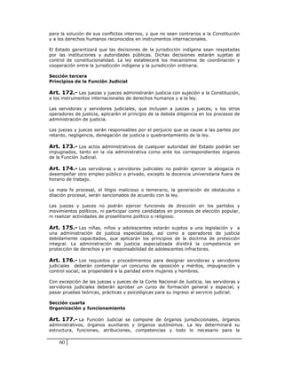 para la solución de sus conflictos internos, y que no sean contrarios a la Constitución
y a los derechos humanos reconocidos en instrumentos internacionales.

El Estado garantizará que las decisiones de la jurisdicción indígena sean respetadas
por las instituciones y autoridades públicas. Dichas decisiones estarán sujetas al
control de constitucionalidad. La ley establecerá los mecanismos de coordinación y
cooperación entre la jurisdicción indígena y la jurisdicción ordinaria.

Sección tercera
Principios de la Función Judicial

Art. 172.- Las juezas y jueces administrarán justicia con sujeción a la Constitución,
a los instrumentos internacionales de derechos humanos y a la ley.

Las servidoras y servidores judiciales, que incluyen a juezas y jueces, y los otros
operadores de justicia, aplicarán el principio de la debida diligencia en los procesos de
administración de justicia.

Las juezas y jueces serán responsables por el perjuicio que se cause a las partes por
retardo, negligencia, denegación de justicia o quebrantamiento de la ley.

Art. 173.- Los actos administrativos de cualquier autoridad del Estado podrán ser
impugnados, tanto en la vía administrativa como ante los correspondientes órganos
de la Función Judicial.

Art. 174.- Las servidoras y servidores judiciales no podrán ejercer la abogacía ni
desempeñar otro empleo público o privado, excepto la docencia universitaria fuera de
horario de trabajo.

La mala fe procesal, el litigio malicioso o temerario, la generación de obstáculos o
dilación procesal, serán sancionados de acuerdo con la ley.

Las juezas y jueces no podrán ejercer funciones de dirección en los partidos y
movimientos políticos, ni participar como candidatos en procesos de elección popular,
ni realizar actividades de proselitismo político o religioso.

Art. 175.- Las niñas, niños y adolescentes estarán sujetos a una legislación y a
una administración de justicia especializada, así como a operadores de justicia
debidamente capacitados, que aplicarán los principios de la doctrina de protección
integral. La administración de justicia especializada dividirá la competencia en
protección de derechos y en responsabilidad de adolescentes infractores.

Art. 176.- Los requisitos y procedimientos para designar servidoras y servidores
judiciales deberán contemplar un concurso de oposición y méritos, impugnación y
control social; se propenderá a la paridad entre mujeres y hombres.

Con excepción de las juezas y jueces de la Corte Nacional de Justicia, las servidoras y
servidores judiciales deberán aprobar un curso de formación general y especial, y
pasar pruebas teóricas, prácticas y psicológicas para su ingreso al servicio judicial.

Sección cuarta
Organización y funcionamiento

Art. 177.- La Función Judicial se compone de órganos jurisdiccionales, órganos
administrativos, órganos auxiliares y órganos autónomos. La ley determinará su
estructura, funciones, atribuciones, competencias y todo lo necesario para la

    60
 