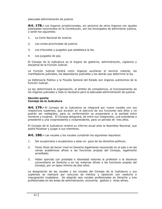 adecuada administración de justicia.

Art. 178.- Los órganos jurisdiccionales, sin perjuicio de otros órganos con iguales
potestades reconocidos en la Constitución, son los encargados de administrar justicia,
y serán los siguientes:

1.   La Corte Nacional de Justicia.

2.   Las cortes provinciales de justicia.

3.   Los tribunales y juzgados que establezca la ley.

4.   Los juzgados de paz.

El Consejo de la Judicatura es el órgano de gobierno, administración, vigilancia y
disciplina de la Función Judicial.

La Función Judicial tendrá como órganos auxiliares el servicio notarial, los
martilladores judiciales, los depositarios judiciales y los demás que determine la ley.

La Defensoría Pública y la Fiscalía General del Estado son órganos autónomos de la
Función Judicial.

La ley determinará la organización, el ámbito de competencia, el funcionamiento de
los órganos judiciales y todo lo necesario para la adecuada administración de justicia.

Sección quinta
Consejo de la Judicatura

Art. 179.- El Consejo de la Judicatura se integrará por nueve vocales con sus
respectivos suplentes, que durarán en el ejercicio de sus funciones seis años y no
podrán ser reelegidos; para su conformación se propenderá a la paridad entre
hombres y mujeres. El Consejo designará, de entre sus integrantes, una presidenta o
presidente y una vicepresidenta o vicepresidente, para un periodo de tres años.

El Consejo de la Judicatura rendirá su informe anual ante la Asamblea Nacional, que
podrá fiscalizar y juzgar a sus miembros.

Art. 180.- Las vocales y los vocales cumplirán los siguientes requisitos:

1.   Ser ecuatoriana o ecuatoriano y estar en goce de los derechos políticos.

2.   Tener título de tercer nivel en Derecho legalmente reconocido en el país o en las
     ramas académicas afines a las funciones propias del Consejo, legalmente
     acreditado.

3.   Haber ejercido con probidad e idoneidad notorias la profesión o la docencia
     universitaria en Derecho o en las materias afines a las funciones propias del
     Consejo, por un lapso mínimo de diez años.

La designación de las vocales y los vocales del Consejo de la Judicatura y sus
suplentes se realizará por concurso de méritos y oposición con veeduría e
impugnación ciudadana. Se elegirán seis vocales profesionales en Derecho y tres
profesionales en las áreas de administración, economía, gestión y otras afines.




     61
 