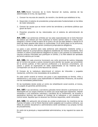 Art. 184.-Serán funciones de la Corte Nacional de Justicia, además de las
determinadas en la ley, las siguientes:

1. Conocer los recursos de casación, de revisión y los demás que establezca la ley.

2. Desarrollar el sistema de precedentes jurisprudenciales fundamentado en los fallos
   de triple reiteración.

3. Conocer las causas que se inicien contra las servidoras y servidores públicos que
   gocen de fuero.

4. Presentar proyectos de ley relacionados con el sistema de administración de
   justicia

Art. 185.- Las sentencias emitidas por las salas especializadas de la Corte Nacional
de Justicia que reiteren por tres ocasiones la misma opinión sobre un mismo punto,
obligarán a remitir el fallo al pleno de la Corte a fin de que ésta delibere y decida en el
plazo de hasta sesenta días sobre su conformidad. Si en dicho plazo no se pronuncia,
o si ratifica el criterio, esta opinión constituirá jurisprudencia obligatoria.

La jueza o juez ponente para cada sentencia será designado mediante sorteo y
deberá observar la jurisprudencia obligatoria establecida de manera precedente. Para
cambiar el criterio jurisprudencial obligatorio la jueza o juez ponente se sustentará en
razones jurídicas motivadas que justifiquen el cambio, y su fallo deberá ser aprobado
de forma unánime por la sala.

Art. 186.- En cada provincia funcionará una corte provincial de justicia integrada
por el número de juezas y jueces necesarios para atender las causas, que provendrán
de la carrera judicial, el libre ejercicio profesional y la docencia universitaria. Las
juezas y jueces se organizarán en salas especializadas en las materias que se
correspondan con las de la Corte Nacional de Justicia.

El Consejo de la Judicatura determinará el número de tribunales y juzgados
necesarios, conforme a las necesidades de la población.

En cada cantón existirá al menos una jueza o juez especializado en familia, niñez y
adolescencia y una jueza o juez especializado en adolescentes infractores, de acuerdo
con las necesidades poblacionales.

En las localidades donde exista un centro de rehabilitación social existirá, al menos,
un juzgado de garantías penitenciarias.

Art. 187.- Las servidoras y servidores judiciales tienen derecho a permanecer en el
desempeño de sus cargos mientras no exista una causa legal para separarlos; estarán
sometidos a una evaluación individual y periódica de su rendimiento, de acuerdo a
parámetros técnicos que elabore el Consejo de la Judicatura y con presencia de
control social. Aquellos que no alcancen los mínimos requeridos, serán removidos.

Art. 188.- En aplicación del principio de unidad jurisdiccional, los miembros de las
Fuerzas Armadas y de la Policía Nacional serán juzgados por la justicia ordinaria. Las
faltas de carácter disciplinario o administrativo serán sometidas a sus propias normas
de procedimiento.

En razón de la jerarquía y responsabilidad administrativa, la ley regulará los casos de
fuero.



    63
 