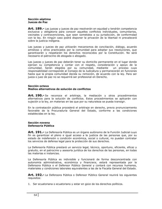 Sección séptima
Jueces de Paz

Art. 189.- Las juezas y jueces de paz resolverán en equidad y tendrán competencia
exclusiva y obligatoria para conocer aquellos conflictos individuales, comunitarios,
vecinales y contravenciones, que sean sometidos a su jurisdicción, de conformidad
con la ley. En ningún caso podrá disponer la privación de la libertad ni prevalecerá
sobre la justicia indígena.

Las juezas y jueces de paz utilizarán mecanismos de conciliación, diálogo, acuerdo
amistoso y otros practicados por la comunidad para adoptar sus resoluciones, que
garantizarán y respetarán los derechos reconocidos por la Constitución. No será
necesario el patrocinio de abogada o abogado.

Las juezas y jueces de paz deberán tener su domicilio permanente en el lugar donde
ejerzan su competencia y contar con el respeto, consideración y apoyo de la
comunidad. Serán elegidos por su comunidad, mediante             un proceso cuya
responsabilidad corresponde al Consejo de la Judicatura y permanecerán en funciones
hasta que la propia comunidad decida su remoción, de acuerdo con la ley. Para ser
jueza o juez de paz no se requerirá ser profesional en Derecho.


Sección octava
Medios alternativos de solución de conflictos

Art. 190.- Se reconoce el arbitraje, la mediación y otros procedimientos
alternativos para la solución de conflictos. Estos procedimientos se aplicarán con
sujeción a la ley, en materias en las que por su naturaleza se pueda transigir.

En la contratación pública procederá el arbitraje en derecho, previo pronunciamiento
favorable de la Procuraduría General del Estado, conforme a las condiciones
establecidas en la ley.


Sección novena
Defensoría Pública

Art. 191.- La Defensoría Pública es un órgano autónomo de la Función Judicial cuyo
fin es garantizar el pleno e igual acceso a la justicia de las personas que, por su
estado de indefensión o condición económica, social o cultural, no puedan contratar
los servicios de defensa legal para la protección de sus derechos.

La Defensoría Pública prestará un servicio legal, técnico, oportuno, eficiente, eficaz y
gratuito, en el patrocinio y asesoría jurídica de los derechos de las personas, en todas
las materias e instancias.

La Defensoría Pública es indivisible y funcionará de forma desconcentrada con
autonomía administrativa, económica y financiera; estará representada por la
Defensora Pública o el Defensor Público General y contará con recursos humanos,
materiales y condiciones laborales equivalentes a las de la Fiscalía General del Estado.

Art. 192.- La Defensora Pública o Defensor Público General reunirá los siguientes
requisitos:

1. Ser ecuatoriana o ecuatoriano y estar en goce de los derechos políticos.



    64
 