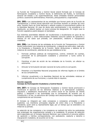 La Función de Transparencia y Control Social estará formada por el Consejo de
Participación Ciudadana y Control Social, la Defensoría del Pueblo, la Contraloría
General del Estado y las superintendencias. Estas entidades tendrán personalidad
jurídica y autonomía administrativa, financiera, presupuestaria y organizativa.

Art. 205.- Los representantes de las entidades que forman parte de la Función de
Transparencia y Control Social ejercerán sus funciones durante un periodo de cinco
años, tendrán fuero de Corte Nacional y estarán sujetos al enjuiciamiento político de
la Asamblea Nacional. En caso de darse este enjuiciamiento, y de procederse a la
destitución, se deberá realizar un nuevo proceso de designación. En ningún caso la
Función Legislativa podrá designar al reemplazo.

Sus máximas autoridades deberán ser ecuatorianas o ecuatorianos en goce de los
derechos políticos y serán seleccionadas mediante concurso público de oposición y
méritos en los casos que proceda, con postulación, veeduría e impugnación
ciudadana.

Art. 206.- Los titulares de las entidades de la Función de Transparencia y Control
Social conformarán una instancia de coordinación, y elegirán de entre ellos, cada año,
a la Presidenta o Presidente de la Función. Serán atribuciones y deberes de la
instancia de coordinación, además de los que establezca la ley:

1.   Formular políticas públicas de transparencia, control, rendición de cuentas,
     promoción de la participación ciudadana y prevención y lucha contra la
     corrupción.

2.   Coordinar el plan de acción de las entidades de la Función, sin afectar su
     autonomía.

3.   Articular la formulación del plan nacional de lucha contra la corrupción.

4.   Presentar a la Asamblea Nacional propuestas de reformas legales en el ámbito
     de sus competencias.

5.   Informar anualmente a la Asamblea Nacional de las actividades relativas al
     cumplimiento de sus funciones, o cuando ésta lo requiera.

Sección segunda
Consejo de Participación Ciudadana y Control Social

Art. 207.- El Consejo de Participación Ciudadana y Control Social promoverá e
incentivará el ejercicio de los derechos relativos a la participación ciudadana,
impulsará y establecerá mecanismos de control social en los asuntos de interés
público, y designará a las autoridades que le corresponda de acuerdo con la
Constitución y la ley. La estructura del Consejo será desconcentrada y responderá al
cumplimiento de sus funciones.

El Consejo se integrará por siete consejeras o consejeros principales y siete
suplentes. Los miembros principales elegirán de entre ellos a la Presidenta o
Presidente, quien será su representante legal, por un tiempo que se extenderá a la
mitad de su periodo.

La selección de las consejeras y los consejeros se realizará de entre los postulantes
que propongan las organizaciones sociales y la ciudadanía. El proceso de selección
será organizado por el Consejo Nacional Electoral, que conducirá el concurso público
de oposición y méritos correspondiente, con postulación, veeduría y derecho a
impugnación ciudadana, de acuerdo con la ley.

     68
 