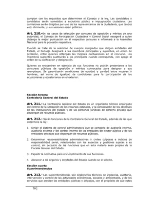 cumplan con los requisitos que determinen el Consejo y la ley. Las candidatas y
candidatos serán sometidos a escrutinio público e impugnación ciudadana. Las
comisiones serán dirigidas por uno de los representantes de la ciudadanía, que tendrá
voto dirimente, y sus sesiones serán públicas.

Art. 210.-En los casos de selección por concurso de oposición y méritos de una
autoridad, el Consejo de Participación Ciudadana y Control Social escogerá a quien
obtenga la mejor puntuación en el respectivo concurso e informará a la Asamblea
Nacional para la posesión respectiva.

Cuando se trate de la selección de cuerpos colegiados que dirigen entidades del
Estado, el Consejo designará a los miembros principales y suplentes, en orden de
prelación, entre quienes obtengan las mejores puntuaciones en el concurso. Los
miembros suplentes sustituirán a los principales cuando corresponda, con apego al
orden de su calificación y designación.

Quienes se encuentren en ejercicio de sus funciones no podrán presentarse a los
concursos públicos de oposición y méritos convocados para designar a sus
reemplazos. Se garantizarán condiciones de equidad y paridad entre mujeres y
hombres, así como de igualdad de condiciones para la participación de las
ecuatorianas y ecuatorianos en el exterior.




Sección tercera
Contraloría General del Estado

Art. 211.- La Contraloría General del Estado es un organismo técnico encargado
del control de la utilización de los recursos estatales, y la consecución de los objetivos
de las instituciones del Estado y de las personas jurídicas de derecho privado que
dispongan de recursos públicos.

Art. 212.- Serán funciones de la Contraloría General del Estado, además de las que
determine la ley:

1. Dirigir el sistema de control administrativo que se compone de auditoría interna,
   auditoría externa y del control interno de las entidades del sector público y de las
   entidades privadas que dispongan de recursos públicos.

2. Determinar responsabilidades administrativas y civiles culposas e indicios de
   responsabilidad penal, relacionadas con los aspectos y gestiones sujetas a su
   control, sin perjuicio de las funciones que en esta materia sean propias de la
   Fiscalía General del Estado.

3. Expedir la normativa para el cumplimiento de sus funciones.

4. Asesorar a los órganos y entidades del Estado cuando se le solicite.

Sección cuarta
Superintendencias

Art. 213.- Las superintendencias son organismos técnicos de vigilancia, auditoría,
intervención y control de las actividades económicas, sociales y ambientales, y de los
servicios que prestan las entidades públicas y privadas, con el propósito de que estas


    70
 