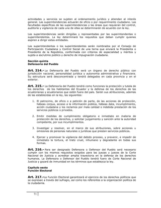 actividades y servicios se sujeten al ordenamiento jurídico y atiendan al interés
general. Las superintendencias actuarán de oficio o por requerimiento ciudadano. Las
facultades específicas de las superintendencias y las áreas que requieran del control,
auditoría y vigilancia de cada una de ellas se determinarán de acuerdo con la ley.

Las superintendencias serán dirigidas y representadas por las superintendentas o
superintendentes. La ley determinará los requisitos que deban cumplir quienes
aspiren a dirigir estas entidades.

Las superintendentas o los superintendentes serán nombrados por el Consejo de
Participación Ciudadana y Control Social de una terna que enviará la Presidenta o
Presidente de la República, conformada con criterios de especialidad y méritos y
sujeta a escrutinio público y derecho de impugnación ciudadana.

Sección quinta
Defensoría del Pueblo

Art. 214.- La Defensoría del Pueblo será un órgano de derecho público con
jurisdicción nacional, personalidad jurídica y autonomía administrativa y financiera.
Su estructura será desconcentrada y tendrá delegados en cada provincia y en el
exterior.

Art. 215.- La Defensoría del Pueblo tendrá como funciones la protección y tutela de
los derechos de los habitantes del Ecuador y la defensa de los derechos de las
ecuatorianas y ecuatorianos que estén fuera del país. Serán sus atribuciones, además
de las establecidas en la ley, las siguientes:

   1. El patrocinio, de oficio o a petición de parte, de las acciones de protección,
      hábeas corpus, acceso a la información pública, hábeas data, incumplimiento,
      acción ciudadana y los reclamos por mala calidad o indebida prestación de los
      servicios públicos o privados.

   2. Emitir medidas de cumplimiento obligatorio e inmediato en materia de
      protección de los derechos, y solicitar juzgamiento y sanción ante la autoridad
      competente, por sus incumplimientos.

   3. Investigar y resolver, en el marco de sus atribuciones, sobre acciones u
      omisiones de personas naturales o jurídicas que presten servicios públicos.

   4. Ejercer y promover la vigilancia del debido proceso, y prevenir, e impedir de
      inmediato la tortura, el trato cruel, inhumano y degradante en todas sus
      formas.

Art. 216.- Para ser designado Defensora o Defensor del Pueblo será necesario
cumplir con los mismos requisitos exigidos para las juezas y jueces de la Corte
Nacional de Justicia y acreditar amplia trayectoria en la defensa de los derechos
humanos. La Defensora o Defensor del Pueblo tendrá fuero de Corte Nacional de
Justicia y gozará de inmunidad en los términos que establezca la ley.

Capítulo sexto
Función Electoral

Art. 217.-La Función Electoral garantizará el ejercicio de los derechos políticos que
se expresan a través del sufragio, así como los referentes a la organización política de
la ciudadanía.



    71
 