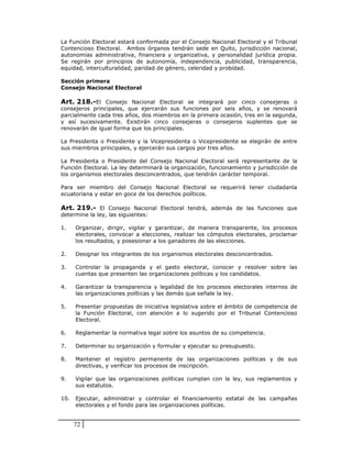 La Función Electoral estará conformada por el Consejo Nacional Electoral y el Tribunal
Contencioso Electoral. Ambos órganos tendrán sede en Quito, jurisdicción nacional,
autonomías administrativa, financiera y organizativa, y personalidad jurídica propia.
Se regirán por principios de autonomía, independencia, publicidad, transparencia,
equidad, interculturalidad, paridad de género, celeridad y probidad.

Sección primera
Consejo Nacional Electoral

Art. 218.-El Consejo Nacional Electoral se integrará por cinco consejeras o
consejeros principales, que ejercerán sus funciones por seis años, y se renovará
parcialmente cada tres años, dos miembros en la primera ocasión, tres en la segunda,
y así sucesivamente. Existirán cinco consejeras o consejeros suplentes que se
renovarán de igual forma que los principales.

La Presidenta o Presidente y la Vicepresidenta o Vicepresidente se elegirán de entre
sus miembros principales, y ejercerán sus cargos por tres años.

La Presidenta o Presidente del Consejo Nacional Electoral será representante de la
Función Electoral. La ley determinará la organización, funcionamiento y jurisdicción de
los organismos electorales desconcentrados, que tendrán carácter temporal.

Para ser miembro del Consejo Nacional Electoral se requerirá tener ciudadanía
ecuatoriana y estar en goce de los derechos políticos.

Art. 219.- El Consejo Nacional Electoral tendrá, además de las funciones que
determine la ley, las siguientes:

1.    Organizar, dirigir, vigilar y garantizar, de manera transparente, los procesos
      electorales, convocar a elecciones, realizar los cómputos electorales, proclamar
      los resultados, y posesionar a los ganadores de las elecciones.

2.    Designar los integrantes de los organismos electorales desconcentrados.

3.    Controlar la propaganda y el gasto electoral, conocer y resolver sobre las
      cuentas que presenten las organizaciones políticas y los candidatos.

4.    Garantizar la transparencia y legalidad de los procesos electorales internos de
      las organizaciones políticas y las demás que señale la ley.

5.    Presentar propuestas de iniciativa legislativa sobre el ámbito de competencia de
      la Función Electoral, con atención a lo sugerido por el Tribunal Contencioso
      Electoral.

6.    Reglamentar la normativa legal sobre los asuntos de su competencia.

7.    Determinar su organización y formular y ejecutar su presupuesto.

8.    Mantener el registro permanente de las organizaciones políticas y de sus
      directivas, y verificar los procesos de inscripción.

9.    Vigilar que las organizaciones políticas cumplan con la ley, sus reglamentos y
      sus estatutos.

10.   Ejecutar, administrar y controlar el financiamiento estatal de las campañas
      electorales y el fondo para las organizaciones políticas.


      72
 